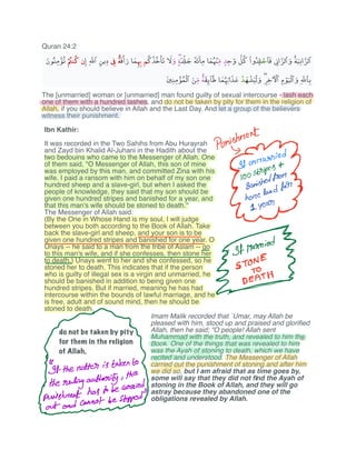 Quran 24:2
The [unmarried] woman or [unmarried] man found guilty of sexual intercourse - lash each
one of them with a hundred lashes, and do not be taken by pity for them in the religion of
Allah, if you should believe in Allah and the Last Day. And let a group of the believers
witness their punishment.
Punishment
ggo.jp
i ibi
sissies
y
f fthe
alteristakentH
therulingauthority the
Eis
e
a i
c
p
hmmmm
Imam Malik recorded that `Umar, may Allah be
pleased with him, stood up and praised and gloriﬁed
Allah, then he said; "O people! Allah sent
Muhammad with the truth, and revealed to him the
Book. One of the things that was revealed to him
was the Ayah of stoning to death, which we have
recited and understood. The Messenger of Allah
carried out the punishment of stoning and after him
we did so, but I am afraid that as time goes by,
some will say that they did not ﬁnd the Ayah of
stoning in the Book of Allah, and they will go
astray because they abandoned one of the
obligations revealed by Allah.
do not be taken by pity
for them in the religion
of Allah,
Ibn Kathir:
It was recorded in the Two Sahihs from Abu Hurayrah
and Zayd bin Khalid Al-Juhani in the Hadith about the
two bedouins who came to the Messenger of Allah. One
of them said, "O Messenger of Allah, this son of mine
was employed by this man, and committed Zina with his
wife. I paid a ransom with him on behalf of my son one
hundred sheep and a slave-girl, but when I asked the
people of knowledge, they said that my son should be
given one hundred stripes and banished for a year, and
that this man's wife should be stoned to death.''
The Messenger of Allah said:
(By the One in Whose Hand is my soul, I will judge
between you both according to the Book of Allah. Take
back the slave-girl and sheep, and your son is to be
given one hundred stripes and banished for one year. O
Unays -- he said to a man from the tribe of Aslam -- go
to this man's wife, and if she confesses, then stone her
to death.) Unays went to her and she confessed, so he
stoned her to death. This indicates that if the person
who is guilty of illegal sex is a virgin and unmarried, he
should be banished in addition to being given one
hundred stripes. But if married, meaning he has had
intercourse within the bounds of lawful marriage, and he
is free, adult and of sound mind, then he should be
stoned to death.
 