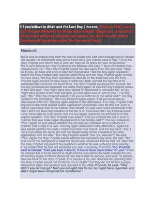(if you believe in Allah and the Last Day. ) means, then do that, carry
out the punishments on those who commit illegal sex, and strike
them hard without causing any wound, so that he and others
like him will be deterred by the terror of that.
Maududi:
Ma`iz was an orphan boy from the clan of Aslam who had been brought up by Hazzal
bin Nu'aim. He committed zina with a freed slave-girl. Hazzal said to him, "Go to the
Holy Prophet and inform him of your sin; may be he prays for your forgiveness."
Ma`iz went before the Holy Prophet in,the Mosque and said, "I have committed zina;
please purify me " The Holy Prophet turned his face away from him and said, "Woe
be to you, go back and pray to Allah for forgiveness." But the boy again appeared
before the Holy Prophet and said the same thing and the Holy Prophet again turned
his face away. The boy then repeated his offense for the third time and the Holy
Prophet again turned his face away. Hadrat Abu Bakr warned the boy that if he
confessed the crime for the fourth time, the Holy Prophet would get him stoned. But
the boy persisted and repeated the same thing again. At this the Holy Prophet turned
to him and said: "You might have only kissed or embraced or caressed her, or you
might have looked at her with lust (and you thought it was an act of Zina." The boy
said, "No." The Holy Prophet asked, "Did you lie with her in the same bed?" The boy
replied in the afﬁrmative. The Holy Prophet again asked: "Did you have sexual
intercourse with her? The boy again replied in the afﬁrmative. The Holy Prophet then
inquired in the most explicit Arabic expression speciﬁcally used for this act. Such a
naked expression had never before been heard nor was ever heard afterwards from
him. Had it not been the question of the life of an individual, the Holy Prophet would
never have uttered such words. But the boy again replied in the afﬁrmative to this
explicit question. The Holy Prophet then asked: "Did you commit the act in such a
manner that your male organ disappeared in her female part'?" The boy answered,
"Yes." Again he was asked whether the act was as Complete as is a piston in a
cylinder and a rope in a well. The boy again answered in the afﬁrmative. Again he
was asked whether he really understood what zina meant, and the boy said, "Yes, I
have committed the same act with her illegitimately which a husband commits
legitimately with his wife." The Holy Prophet asked: "Are 'you married?" He said,
"Yes". Again the Holy Prophet asked whether he had taken any wine. He said, "No",
and one of the Companions smelt his mouth and continued that he had not. After this
the Holy Prophet inquired of his neighbors whether he was suffering from insanity.
They replied that he had not exhibited any sign of insanity. Then the Holy Prophet
said to Hazzal: "Had you kept it secret, it would have been better for you." Then
he ordered Ma`iz to be stoned to death and he was stoned to death outside the city.
When they began to throw stones at him, Ma`iz tried to escape, and said, "O people,
take me back to the Holy Prophet. The people of my clan deluded me, assuring that
the Holy Prophet would not condemn me to death." But they did not let him escape.
Afterwards when this incident was reported to the Holy Prophet, he said: "Why
didn't you let him go? Had you brought him to me, he might have repented. and
Allah might have accepted his repentance."
 