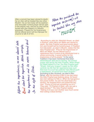 After
the
punishment
the
repenter
Hc
Con
SHE will
be
treated
likeany
other
pgustIIM
rI v
T 8to a
TT f v
I j s
ne o Ee a
v F o
of E
Q O
E E
a
0 it isv t o
E o to
B f Q
g a
B o f D
r E
f t
o f s
B o
o B O
S y
A E
8 O S
Q AD E T
After a convict has been stoned to death,
he (or she) will be treated like any other
Muslim: his (or her) body will be washed
and shrouded: funeral prayer will be said
in the Islamic way, and he (or she) will be
buried with due respect in a Muslim
graveyard. Prayers for his forgiveness
will be offered and it will be improper for
anyone to talk ill of him.
According to Jabir bin 'Abdullah Ansari, as cited
in Bukhari, when Ma'iz bin Malik was stoned to
death, the Holy Prophet said good words about
him and himself led his funeral prayer. A Tradition
from Buraidah, as cited in Muslim, states that the
Holy Prophet said: °Pray for the forgiveness of
Ma'iz bin Malik: he has offered such a
repentance that if it were to be distributed over a
whole community, it would sufﬁce for the
forgiveness of all its people." In the same
Tradition it has been mentioned that when
Ghaimidiyyah died due to stoning, her funeral
prayer was led by the Holy Prophet. When Khaid
bin Walid talked ill of her, the Holy Prophet said:
"Khalid, hold your tongue! I swear by Him Who
controls my life that her repentance was such
that even if a cruel tax-collector had offered such
a repentance, he would have been forgiven."
According to Abu Hurairah, as cited in Abu
Da'ud, after the stoning of Ma`iz one day when
the Holy Prophet was walking along, he heard
two men talking ill of Ma`iz. When he had gone a
few paces further, he saw the dead body of a
donkey. He stopped there and asked the two
men: "Come on and eat something out of it."
They said, "O Prophet of Allah, who can eat a
dead donkey?" The Holy Prophet replied:
"Talking ill of your own brother was much worse
than eating a dead donkey. "
 