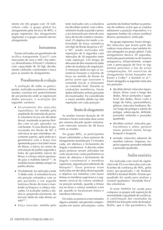 14 FISIOTERAPIA E PESQUISA 2008;15(1)
mente em três grupos com 10 indi-
víduos cada: o grupo global fez
alongamento pela técnica de RPG; o
grupo segmentar (fez alongamento
segmentar; e o grupo controle não fez
alongamento.
Instrumentos
Foram utilizados um goniômetro de
acrílico transparente (Carci®
) com
marcações de zero a 360°; fita métri-
ca; dinamômetro (Filizola®
) cilíndrico
com capacidade de 50 Kgf, devida-
mente calibrado; colchonetes e maca
para as sessões de alongamento.
Procedimentosdeavaliação
A avaliação de todas as partici-
pantes, realizada na primeira e última
sessões, consistiu em: preenchimento
de um protocolo onde se registraram
dados pessoais; e avaliação das
seguintes variáveis:
• Encurtamento dos músculos
isquiotibiais: foi medido pela
amplitude de extensão da perna.
A voluntária ficava em decúbito
dorsal, mantendo as pernas fleti-
das com os pés apoiados no
colchonete. A coxa direita foi po-
sicionada em flexão de 90° e
solicitava-se que estendesse ati-
vamente a perna, aplicando-se o
goniômetro com o braço fixo
apontando para o trocânter maior
do fêmur, o fulcro no centro da
articulação do joelho seguindo a
linha do epicôndilo lateral do
fêmur, e o braço móvel apontan-
do para o maléolo lateral2,10
. As
medidas foram obtidas sempre no
joelho direito.
• Flexibilidade: foi utilizado o teste
3o
dedo–solo. A voluntária ficava
em posição ortostática com os
pés paralelos e em seguida
realizava flexão do tronco man-
tendo os braços e a cabeça rela-
xados. O avaliador media a dis-
tância perpendicularmente do
terceiro dedo da mão direita ao
solo10,11
.
• Força muscular: medida pelo
teste realizado com a voluntária
em decúbito ventral, com o dina-
mômetro fixado à parede e preso
a seu tornozelo por meio de uma
faixa de tecido sintético inexten-
sível. O objetivo foi medir a in-
tensidade da força isométrica
(em Kgf) da flexão da perna a 45°
e 90°, sendo realizadas três
repetições de 6 segundos com
intervalos de 30 segundos entre
cada repetição. Um tempo de
descanso de dois minutos foi dado
antes da mudança de angulação.
A instrução dada era que as vo-
luntárias fizessem o máximo de
força no sentido da flexão da
perna assim que ouvissem o
comando inicial, e relaxassem
ao comando final. Durante as
contrações isométricas, foram
dados estímulos verbais por parte
do examinador. Foi considerada
a maior medida obtida nas três
repetições em cada posição7
.
Sessõesdealongamento
As sessões tiveram duração de 30
minutos e foram realizadas duas vezes
por semana durante quatro semanas,
com intervalo mínimo de 48 horas
entre as sessões.
No grupo RPG, as participantes
foram submetidas a duas posturas de
alongamento mantidas por 15 minutos
cada, em abertura e fechamento do
ângulo coxofemoral. A decisão sobre
quais posturas seriam utilizadas em
cada sessão teve como parâmetros os
testes de abertura e fechamento de
ângulo coxofemoral e membros
superiores, segundo procedimento de
Marques12
. Essas posturas eram
realizadas em decúbito dorsal quando
o objetivo era trabalhar com maior
ênfase os membros superiores e o seg-
mento cervical da coluna vertebral;
na posição sentada, quando a ênfase
era no tórax e coluna vertebral; e em
pé, quando se focalizavam tronco e
membros inferiores.
Em todas as posturas eram tomados
alguns cuidados: não permitir compen-
sações em outras articulações, como
aumento da lordose lombar ou protru-
são de ombros; evitar que as costelas
adotassem a posição inspiratória; e o
segmento lombar da coluna vertebral
deveria permanecer retificado.
No grupo segmentar, foram alonga-
dos músculos que fazem parte das
cadeias musculares e que também fo-
ram alongados no grupo global. Cada
alongamento durava 30 segundos,
realizado passivamente ou de maneira
autopassiva, bilateralmente, sempre
com a preocupação de fixar os seg-
mentos próximos a fim de evitar
compensações. Os exercícios de
alongamento foram baseados em
Kisner e Colby13
e Kendall et al.14
.
Foram alongados os seguintes músculos
nas posições:
• decúbito dorsal: músculos isquio-
tibiais, flexor curto e longo dos
dedos, flexor profundo e super-
ficial dos dedos, flexor curto e
longo do hálux, paravertebrais,
glúteos, músculos lombares, fle-
xor longo do polegar e adutor do
polegar, subescapular, deltóide,
pronador redondo e pronador
quadrado;
• decúbito ventral: músculos gas-
trocnêmios e sóleo, peitoral
maior, peitoral menor, bíceps
braquial e braquial;
• sentada: músculos adutores de
membro inferior, iliopsoas, tra-
pézio superior, pronador redondo
e pronador quadrado.
Análise estatística
Foi realizada com nível de signifi-
cância de 5% e os intervalos com coe-
ficientes de confiança de 90%, pelos
testes qui-quadrado, t de Student,
ANOVA e Kruskal-Wallis. O teste qui-
quadrado foi usado para analisar a
variável qualitativa “atividade física”
das voluntárias.
O teste ANOVA foi usado para
comparar os grupos sob suposição de
normalidade e igualdade de variância.
A confirmação dos resultados da
ANOVA foi feita pelo teste de Kruskal-
Wallis, que é não paramétrico. Os
 