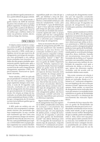 16 FISIOTERAPIA E PESQUISA 2008;15(1)
que não diferem significantemente en-
tre si, porém diferem do grupo controle.
Na Gráfico 2 está representado o
ganho relativo de ADM de extensão
da perna intra-sessões para os grupos
global e segmentar. A intersecção entre
os grupos indica ausência de diferença
estatisticamente significante. Nota-se
em ambos que a melhora relativa foi
maior nas primeiras sessões, decres-
cendo ao longo das mesmas.
DISCUSSÃO
O objetivo deste estudo foi compa-
rar o efeito da RPG e do alongamento
segmentar no ganho de flexibilidade,
força muscular e ADM, sendo que a
hipótese inicial era que exercícios de
alongamento com tempo de manuten-
ção mais prolongado e em cadeias
teriam resultados mais favoráveis. Os
dados dos dois grupos estudados apre-
sentaram ganhos significantes após a
realização dos alongamentos, porém
os exercícios de curta e longa duração
(alongamento segmentar e RPG, res-
pectivamente) mostraram-se igual-
mente eficientes.
Neste trabalho, a RPG foi aplicada
por um período de 15 minutos em cada
uma das duas posturas, enquanto o
grupo segmentar alongou vários mús-
culos, à razão de 30 segundos cada
músculo, resultando em um tempo
total de alongamento dos dois grupos
de aproximadamente 30 minutos por
sessão. Em relação ao tempo de ma-
nutenção, os achados deste estudo vão
contra o postulado por Kisner e Colby13
,
de que o alongamento de 20 minutos
ou mais traria melhores ganhos que os
de curta duração.
A RPG pode ser enfática em um
músculo, mas sua proposta é o alonga-
mento máximo não permitindo que
haja compensações, ou seja, consiste
num tratamento que tem como uma
de suas premissas alongar um número
grande de músculos de uma única vez.
Por isso, outra possibilidade para expli-
car a similaridade entre os grupos glo-
bal e segmentar nas variáveis flexibili-
dade e encurtamento dos músculos
isquiotibiais pode ser o fato de que a
RPG, por distribuir a força de alon-
gamento pelos músculos das cadeias,
diminui a intensidade sofrida por cada
músculo isoladamente. Como, pela
Lei de Hooke16
, o grau de deformação
é igual à força aplicada multiplicada
pelo tempo de aplicação, pode-se ter
encontrado um resultado não estatisti-
camente significante entre os grupos
tratados pelo fato de o alongamento
segmentar promover uma intensidade
alta o suficiente para compensar o
curto tempo de alongamento.
Torna-se necessário discutir a inten-
sidade do alongamento pela RPG nos
músculos posteriores dos membros
inferiores, já que essa técnica usa
contrações excêntricas para a evolu-
ção das posturas, enquanto o alonga-
mento segmentar trabalha os músculos
passivamente. Salvini17
e Alter18
des-
crevem a eficácia da contração excên-
trica no ganho de ADM e hipertrofia
muscular. Portanto, esperava-se que,
no presente estudo, houvesse no grupo
global um ganho maior de flexibili-
dade, ADM de extensão da perna e,
em especial, de força muscular, tanto
pelo aumento da energia potencial
elástica relativa à maior ADM de
extensão da perna quanto pelo treino
direto de força contrátil da muscula-
tura. Mas tal fato não ocorreu, ou seja,
não foram encontradas diferenças
significantes dessas variáveis entre os
dois tipos de alongamento. Isso pode
significar que, durante o tratamento
com alongamento global, não houve
estimulação contrátil suficiente nos
músculos isquiotibiais para provocar
as diferenças esperadas.
Alguns estudos investigaram os efei-
tos do alongamento muscular segmen-
tar na ADM, considerando como forma
de avaliação o encurtamento dos
músculos isquiotibiais. Bandy et al.2
observaram que, em uma população
de adultos jovens, o tempo de manu-
tenção de 30 segundos é suficiente
para obter ganhos de flexibilidade.
Grandi19
não obteve diferenças entre
18 e 30 segundos de manutenção no
mesmo tipo de população, enquanto
Feland et al.20
constataram um aumen-
to na ADM de extensão da perna após
a realização de alongamentos manti-
dos por 60 segundos estudando
indivíduos idosos. Como a população
deste estudo tinha idade entre 21 e 30
anos, inferiu-se que 30 segundos em
posição de alongamento eram su-
ficientes para aumentar a flexibilidade
e ADM.
Outros autores estudaram os efeitos
da técnica de RPG e do alongamento
segmentar no tratamento de pacientes.
Cabral et al.9 trataram pacientes com
síndrome fêmoro-patelar por oito sema-
nas e observaram que ambas as técni-
cas aumentaram a ADM de extensão
da perna, porém o alongamento global
produziu maior ganho de flexibilidade.
Essa diferença em relação ao presente
estudo pode ter ocorrido pela etiologia
específica dessa síndrome, baseada
em encurtamentos musculares. Já
Fernández-de-las-Peñas et al.8
trataram
pacientes com espondilite anquilosan-
te e observaram uma melhora da mo-
bilidade do esqueleto axial após a
realização de ambas as técnicas, o
que, apesar das diferentes regiões
avaliadas, está de acordo com os
resultados obtidos neste estudo.
Não existe consenso em relação à
freqüência com que os exercícios
devem ser realizados. Bandy et al.2
e
Feland et al.20
realizaram alongamen-
tos com freqüência de cinco vezes por
semana e Grandi19
apenas uma vez por
semana. Neste estudo, os exercícios
de alongamento foram realizados duas
vezes por semana e os resultados foram
satisfatórios no ganho de flexibilidade
e força muscular e na diminuição do
encurtamento dos músculos isquio-
tibiais.
O aumento da força muscular rela-
tivo ao ganho de flexibilidade em
humanos foi descrito por Guirro et al.7
.
Resultados semelhantes foram encon-
trados neste estudo, já que os grupos
tratados tiveram melhor desempenho
do que o controle, porém sem diferença
entre si. Aliás, talvez nem seja possí-
vel falar apenas sobre aumento de for-
ça muscular, mas também de um me-
canismo de maior vantagem mecâni-
ca possibilitando um melhor rendi-
mento21
pela otimização do uso da
 