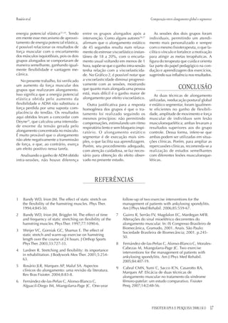 17FISIOTERAPIA E PESQUISA 2008;15(1)
energia potencial elástica22-24
. Tendo
em mente esse mecanismo de aprovei-
tamento de energia potencial elástica,
é possível relacionar os resultados de
força muscular com o encurtamento
dos músculos isquiotibiais, pois os dois
grupos alongados se comportaram de
maneira semelhante, ganhando igual-
mente flexibilidade e vantagem me-
cânica.
No presente trabalho, foi verificado
um aumento da força muscular dos
grupos que realizaram alongamento.
Isso significa que a energia potencial
elástica obtida pelo aumento da
flexibilidade e ADM não substituiu a
força perdida por uma suposta com-
placência do tendão. Os resultados
aqui obtidos levam a concordar com
Deyne25
, que calculou uma intensida-
de enorme da tensão gerada pelo
alongamento concentrada no músculo.
É muito provável que o alongamento
não afete negativamente a transmissão
de força, e que, ao contrário, exerça
um efeito positivo nessa tarefa.
Analisando o ganho de ADM obtido
intra-sessões, não houve diferença
entre os grupos alongados após a
intervenção. Como alguns autores26,27
afirmam que o alongamento estático
de 45 segundos resulta num relaxa-
mento do estresse viscoelástico instan-
tâneo de 18 a 20%, com o encurta-
mento usual voltando em menos de 1
hora, supõe-se que o ganho intra-sessão
tenha relação com a viscoelasticida-
de. No Gráfico 2, é possível notar que
a viscoelasticidade diminui progressi-
vamente com as sessões, mostrando
que quanto mais alongada uma pessoa
está, mais difícil é o ganho maior de
alongamento por efeito viscoelástico.
Outra justificativa para a resposta
homogênea dos grupos é que o tra-
tamento foi realizado seguindo os
mesmos princípios: não permitindo
compensações, estimulando um ritmo
respiratório lento e sem bloqueio inspi-
ratório. O alongamento estático
segmentar é de execução mais sim-
ples, o que facilita sua aprendizagem.
Porém, seu procedimento adequado,
com atenção cuidadosa, se faz neces-
sário para obtenção do efeito obser-
vado no presente estudo.
As sessões dos dois grupos foram
individuais, permitindo um atendi-
mento mais personalizado e sempre
com o mesmo fisioterapeuta, o que fa-
cilita o vínculo e fortalece a motivação
para atingir as metas terapêuticas. A
figura do terapeuta que cuida e orienta
faz parte do papel pedagógico na con-
dução e aprendizagem dos exercícios,
sugerindo sua influência nos resultados.
CONCLUSÃO
As duas técnicas de alongamento
utilizadas, reeducação postural global
e estático segmentar, foram igualmen-
te eficientes no ganho de flexibili-
dade, amplitude de movimento e força
muscular de indivíduos sem lesão
musculoesquelética; ambas levaram a
resultados superiores aos do grupo
controle. Dessa forma, infere-se que
ambas podem ser utilizadas em situa-
ções clínicas. Porém, para ampliar as
repercussões clínicas, recomenda-se a
realização de estudos semelhantes
com diferentes lesões musculoesque-
léticas.
Rosárioetal. Comparação entre alongamento global e segmentar
REFERÊNCIAS
1 Bandy WD, Irion JM. The effect of static stretch on
the flexibility of the hamstring muscles. Phys Ther.
1994;4:845-50.
2 Bandy WD, Irion JM, Briggler M. The effect of time
and frequency of static stretching on flexibility of the
hamstring muscles. PhysTher. 1997;77:1090-6.
3 Weijer VC, Gorniak GC, Shamus E. The effect of
static stretch and warm-up exercise on hamstring
length over the course of 24 hours. J Orthop Sports
PhysTher. 2003;33:727-33.
4 Lardner R. Stretching and flexibility: its importance
in rehabilitation. J Bodywork Mov Ther. 2001;5:254-
63.
5 Rosário JLR, Marques AP, Maluf SA. Aspectos
clínicos do alongamento: uma revisão da literatura.
Rev Bras Fisioter. 2004;8:83-8.
6 Fernández-de-las-Peñas C, Alonso-Blanco C,
Alguacil-Diego IM, Miangolarra-Page JC. One-year
follow-up of two exercise interventions for the
management of patients with ankylosing spondylitis.
Am J Phys Med Rehabil. 2006;85:559-67.
7 Guirro R, Serrão FV, Magdalon EC, Mardegan MFB.
Alterações do sinal mioelétrico decorrentes do
alongamento muscular. In: IX Congresso Brasileiro de
Biomecânica, Gramado, 2001. Anais. São Paulo:
Sociedade Brasileira de Biomecância; 2001. p.245-
50.
8 Fernández-de-las-Peñas C, Alonso-Blanco C, Morales-
Cabezas M, Miangolarra-Page JC. Two exercise
interventions for the management of patients with
ankylosing spondylitis. Am J Phys Med Rehabil.
2005;84:407-19.
9 Cabral CMN, Yumi C, Sacco ICN, Casarotto RA,
Marques AP. Eficácia de duas técnicas de
alongamento muscular no tratamento da síndrome
fêmoro-patelar: um estudo comparativo. Fisioter
Pesq. 2007;14(2)48-56.
 