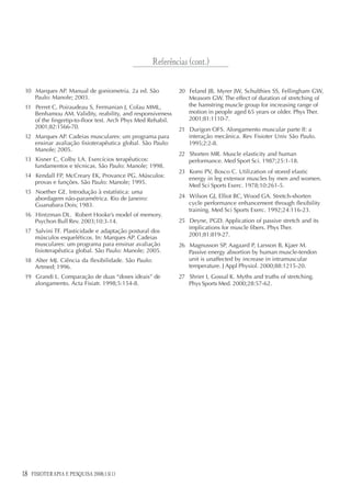 18 FISIOTERAPIA E PESQUISA 2008;15(1)
10 Marques AP. Manual de goniometria. 2a ed. São
Paulo: Manole; 2003.
11 Perret C, Poiraudeau S, Fermanian J, Colau MML,
Benhamou AM. Validity, reability, and responsiveness
of the fingertip-to-floor test. Arch Phys Med Rehabil.
2001;82:1566-70.
12 Marques AP. Cadeias musculares: um programa para
ensinar avaliação fisioterapêutica global. São Paulo:
Manole; 2005.
13 Kisner C, Colby LA. Exercícios terapêuticos:
fundamentos e técnicas. São Paulo: Manole; 1998.
14 Kendall FP, McCreary EK, Provance PG. Músculos:
provas e funções. São Paulo: Manole; 1995.
15 Noether GE. Introdução à estatística: uma
abordagem não-paramétrica. Rio de Janeiro:
Guanabara Dois; 1983.
16 Hintzman DL. Robert Hooke’s model of memory.
Psychon Bull Rev. 2003;10:3-14.
17 Salvini TF. Plasticidade e adaptação postural dos
músculos esqueléticos. In: Marques AP. Cadeias
musculares: um programa para ensinar avaliação
fisioterapêutica global. São Paulo: Manole; 2005.
18 Alter MJ. Ciência da flexibilidade. São Paulo:
Artmed; 1996.
19 Grandi L. Comparação de duas “doses ideais” de
alongamento. Acta Fisiatr. 1998;5:154-8.
20 Feland JB, Myrer JW, Schulthies SS, Fellingham GW,
Measom GW. The effect of duration of stretching of
the hamstring muscle group for increasing range of
motion in people aged 65 years or older. Phys Ther.
2001;81:1110-7.
21 Durigon OFS. Alongamento muscular parte II: a
interação mecânica. Rev Fisioter Univ São Paulo.
1995;2:2-8.
22 Shorten MR. Muscle elasticity and human
performance. Med Sport Sci. 1987;25:1-18.
23 Komi PV, Bosco C. Utilization of stored elastic
energy in leg extensor muscles by men and women.
Med Sci Sports Exerc. 1978;10:261-5.
24 Wilson GJ, Elliot BC, Wood GA. Stretch-shorten
cycle performance enhancement through flexibility
training. Med Sci Sports Exerc. 1992;24:116-23.
25 Deyne, PGD. Application of passive stretch and its
implications for muscle fibers. Phys Ther.
2001;81:819-27.
26 Magnusson SP, Aagaard P, Larsson B, Kjaer M.
Passive energy absortion by human muscle-tendon
unit is unaffected by increase in intramuscular
temperature. J Appl Physiol. 2000;88:1215-20.
27 Shrier I, Gossal K. Myths and truths of stretching.
Phys Sports Med. 2000;28:57-62.
Referências (cont.)
 