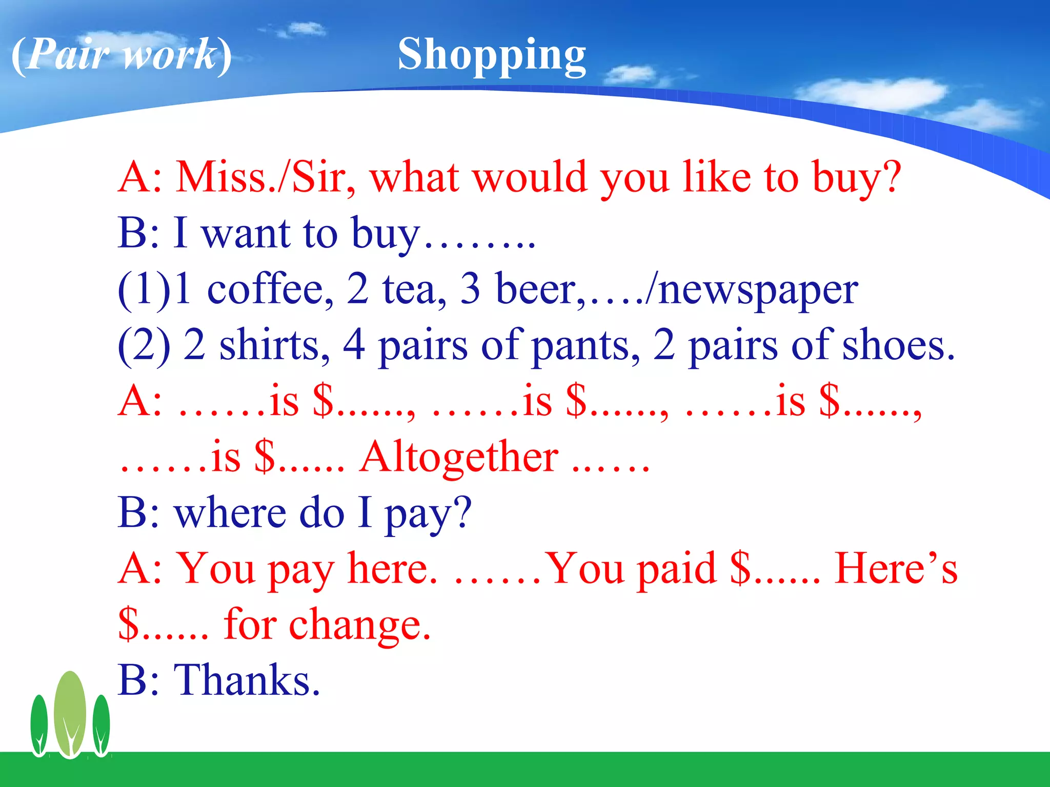 (Pair work)          Shopping

     A: Miss./Sir, what would you like to buy?
     B: I want to buy……..
     (1)1 coffee, 2 tea, 3 beer,…./newspaper
     (2) 2 shirts, 4 pairs of pants, 2 pairs of shoes.
     A: ……is $......, ……is $......, ……is $......,
     ……is $...... Altogether ..….
     B: where do I pay?
     A: You pay here. ……You paid $...... Here’s
     $...... for change.
     B: Thanks.
 