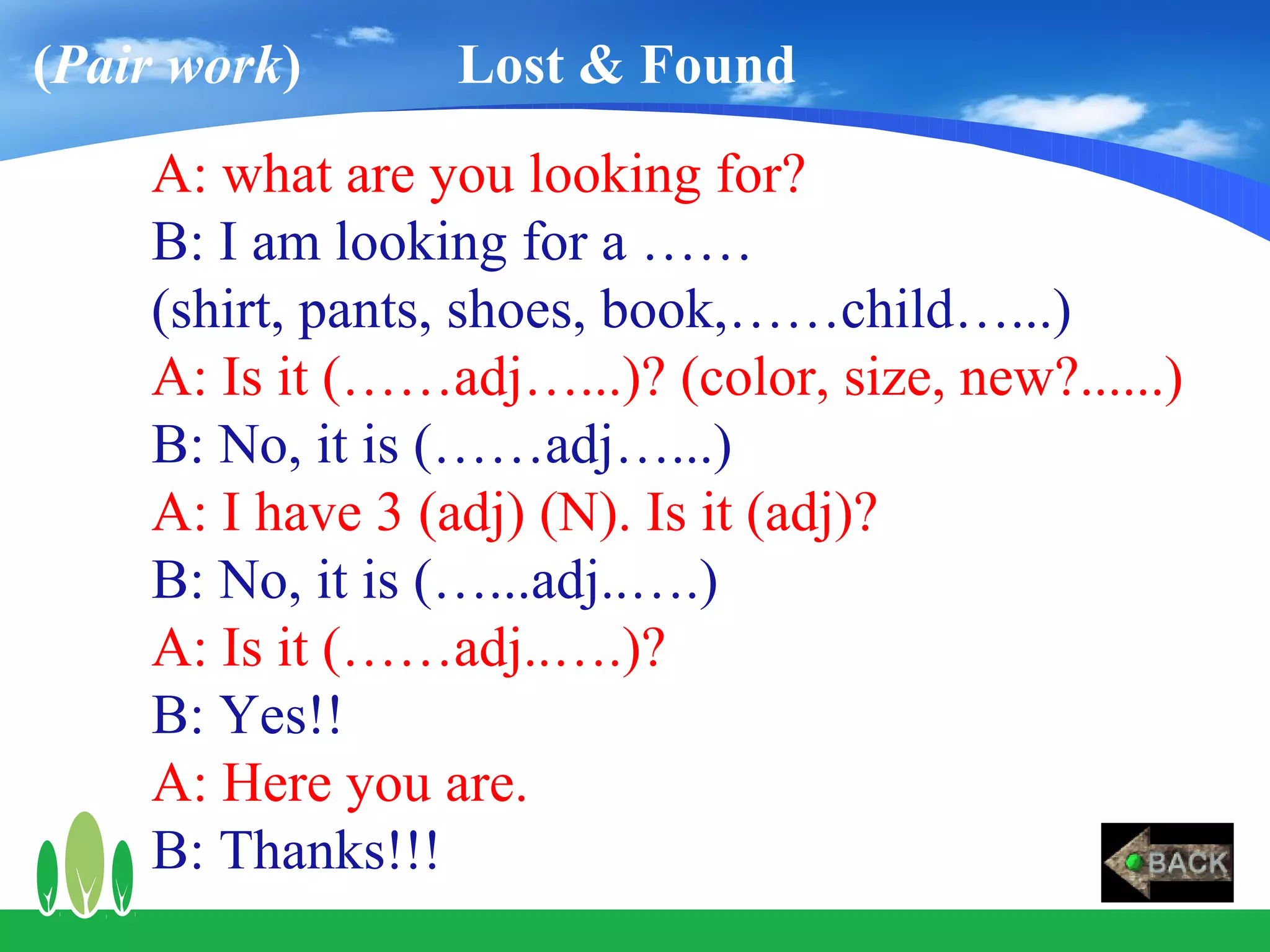 (Pair work)      Lost & Found
    A: what are you looking for?
    B: I am looking for a ……
    (shirt, pants, shoes, book,……child…...)
    A: Is it (……adj…...)? (color, size, new?......)
    B: No, it is (……adj…...)
    A: I have 3 (adj) (N). Is it (adj)?
    B: No, it is (…...adj..….)
    A: Is it (……adj..….)?
    B: Yes!!
    A: Here you are.
    B: Thanks!!!
 