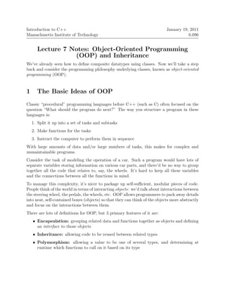 6.096 
Introduction to C++ January 19, 2011 Massachusetts Institute of Technology 
Lecture 7 Notes: Object-Oriented Programming (OOP) and Inheritance 
We’ve already seen how to define composite datatypes using classes. Now we’ll take a step back and considertheprogrammingphilosophy underlying classes,known as object-oriented programming (OOP). 
1 The Basic Ideas of OOP 
Classic “procedural” programminglanguagesbeforeC++(such asC) oftenfocused onthe question “What should the program do next?” The way you structure a program in these languagesis: 
1. 
Split it up into a set of tasks and subtasks 
2. 
Make functions for the tasks 
3. 
Instruct the computer to perform them in sequence 
With large amounts of data and/or large numbers of tasks, this makes for complex and unmaintainableprograms. 
Consider the task of modeling the operation of a car. Such a program would have lots of separate variables storing information on various car parts, and there’d be no way to group together all the code that relates to, say, the wheels. It’s hard to keep all these variables and the connections between all the functions in mind. 
To manage this complexity, it’s nicer to package up self-sufficient, modular pieces of code. Peoplethinkoftheworldintermsofinteracting objects: we’dtalk aboutinteractionsbetween thesteering wheel,thepedals,thewheels,etc. OOPallowsprogrammerstopack awaydetails intoneat,self-containedboxes(objects)sothatthey canthink of theobjectsmoreabstractly and focus on the interactions between them. 
There are lots of definitions for OOP, but 3 primary features of it are: 
• 
Encapsulation: grouping relateddataandfunctionstogetherasobjectsanddefining an interface to those objects 
• 
Inheritance: allowing code to be reused between related types 
• 
Polymorphism: allowing a value to be one of several types, and determining at runtime which functions to call on it based on its type  