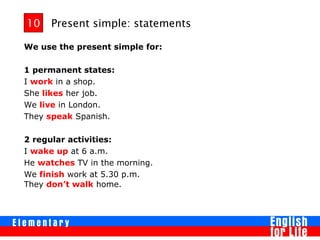 Present simple: statements
We use the present simple for:
1 permanent states:
I work in a shop.
She likes her job.
We live in London.
They speak Spanish.
2 regular activities:
I wake up at 6 a.m.
He watches TV in the morning.
We finish work at 5.30 p.m.
They don’t walk home.
10
 