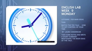ENGLISH LAB
WEEK 9
MONDAY
LISTENING FOR MAIN IDEAS
TASK
WATCH THE TED TALK : HOW
TO GET CONTROL OF YOUR
TIME
BY LAURA VANDERKAM
TAKE SOME NOTES AND WRITE
A SHORT SUMMARY
MENTIONING THE MAIN IDEAS
OF THE TALK .This Photo by Unknown Author is licensed under CC BY-SA
 