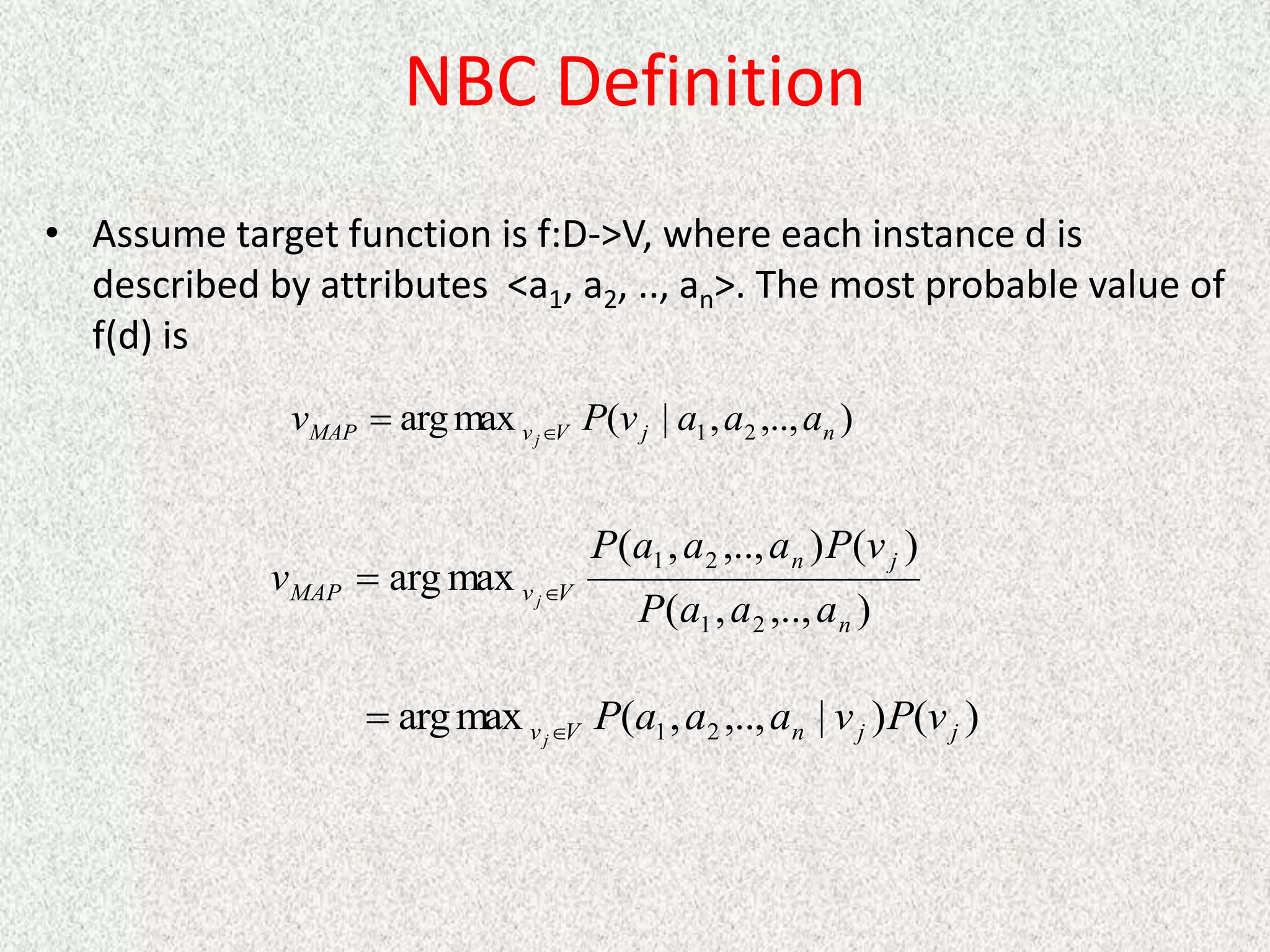 NBC Definition
• Assume target function is f:D->V, where each instance d is
described by attributes <a1, a2, .., an>. The most probable value of
f(d) is
)
,..,
,
|
(
max
arg 2
1 n
j
V
v
MAP a
a
a
v
P
v j

)
,..,
,
(
)
(
)
,..,
,
(
max
arg
2
1
2
1
n
j
n
V
v
MAP
a
a
a
P
v
P
a
a
a
P
v j

)
(
)
|
,..,
,
(
max
arg 2
1 j
j
n
V
v v
P
v
a
a
a
P
j

 