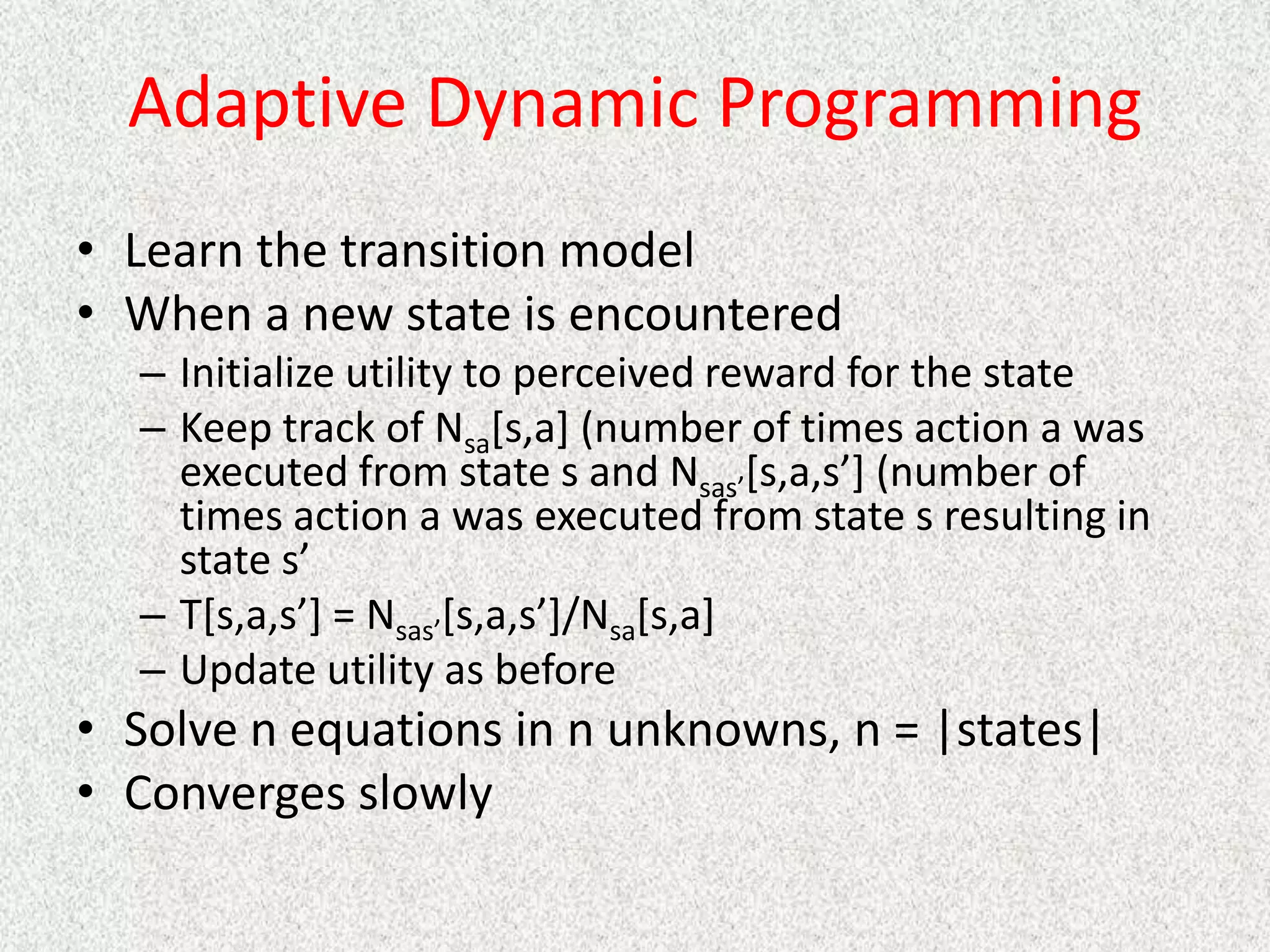 Adaptive Dynamic Programming
• Learn the transition model
• When a new state is encountered
– Initialize utility to perceived reward for the state
– Keep track of Nsa[s,a] (number of times action a was
executed from state s and Nsas’[s,a,s’] (number of
times action a was executed from state s resulting in
state s’
– T[s,a,s’] = Nsas’[s,a,s’]/Nsa[s,a]
– Update utility as before
• Solve n equations in n unknowns, n = |states|
• Converges slowly
 
