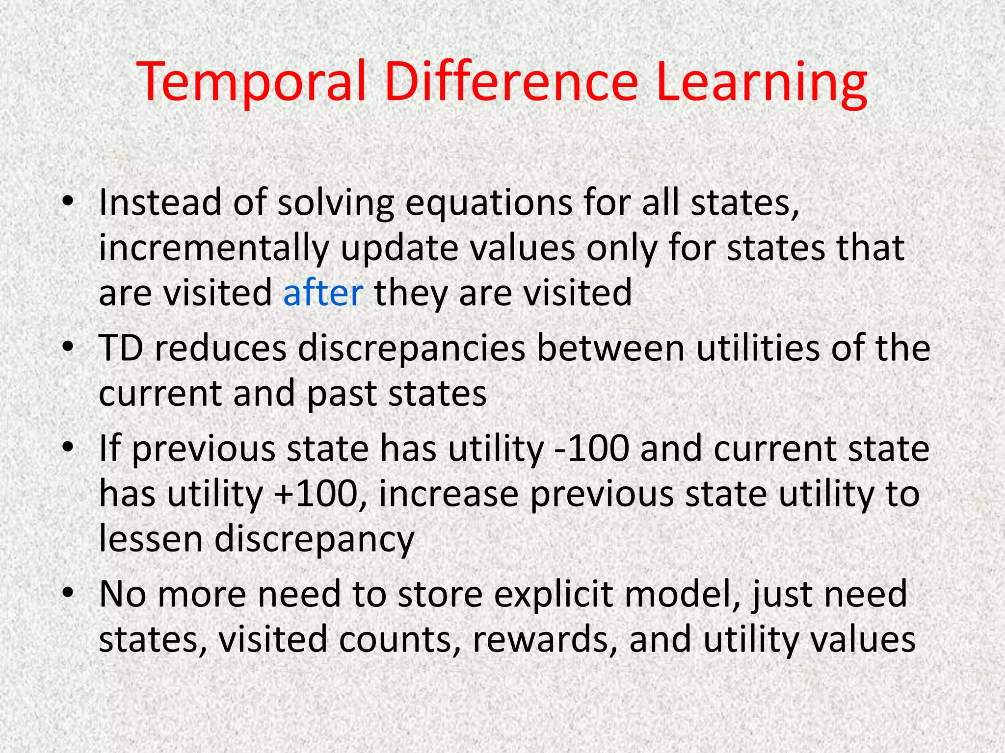 Temporal Difference Learning
• Instead of solving equations for all states,
incrementally update values only for states that
are visited after they are visited
• TD reduces discrepancies between utilities of the
current and past states
• If previous state has utility -100 and current state
has utility +100, increase previous state utility to
lessen discrepancy
• No more need to store explicit model, just need
states, visited counts, rewards, and utility values
 