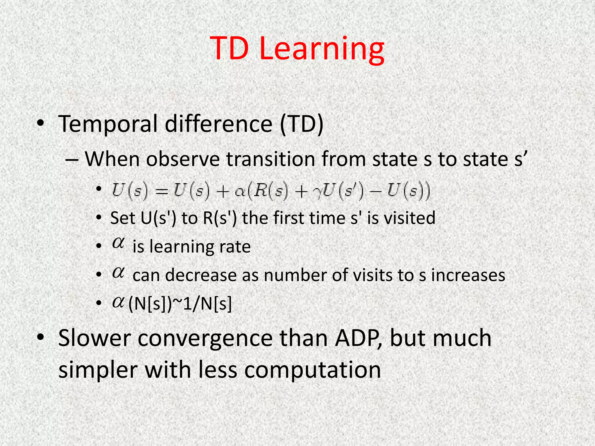 TD Learning
• Temporal difference (TD)
– When observe transition from state s to state s’
•
• Set U(s') to R(s') the first time s' is visited
• is learning rate
• can decrease as number of visits to s increases
• (N[s])~1/N[s]
• Slower convergence than ADP, but much
simpler with less computation



 