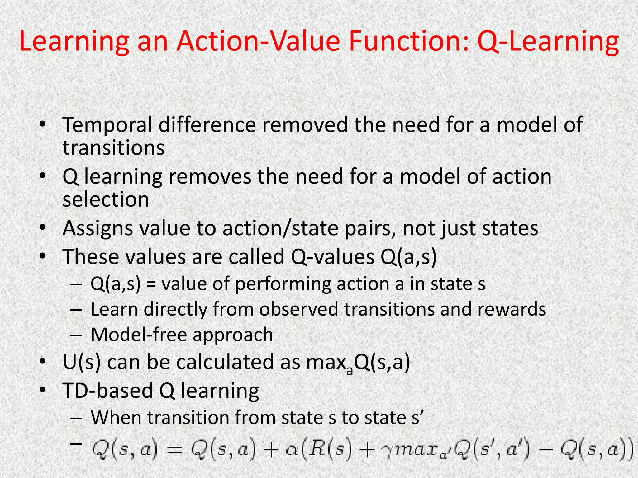 Learning an Action-Value Function: Q-Learning
• Temporal difference removed the need for a model of
transitions
• Q learning removes the need for a model of action
selection
• Assigns value to action/state pairs, not just states
• These values are called Q-values Q(a,s)
– Q(a,s) = value of performing action a in state s
– Learn directly from observed transitions and rewards
– Model-free approach
• U(s) can be calculated as maxaQ(s,a)
• TD-based Q learning
– When transition from state s to state s’
–
 