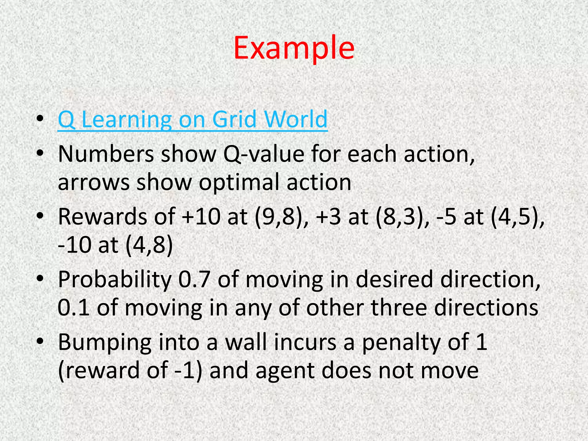 Example
• Q Learning on Grid World
• Numbers show Q-value for each action,
arrows show optimal action
• Rewards of +10 at (9,8), +3 at (8,3), -5 at (4,5),
-10 at (4,8)
• Probability 0.7 of moving in desired direction,
0.1 of moving in any of other three directions
• Bumping into a wall incurs a penalty of 1
(reward of -1) and agent does not move
 
