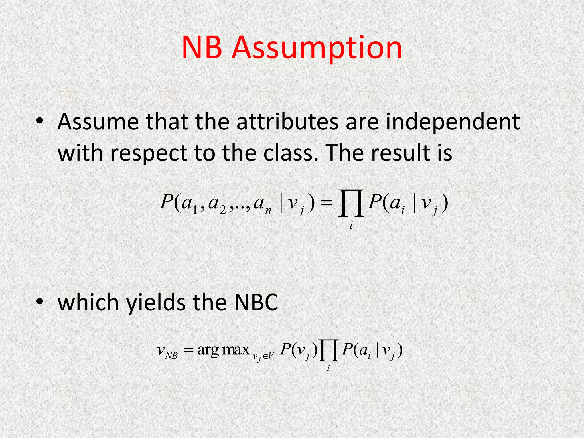 NB Assumption
• Assume that the attributes are independent
with respect to the class. The result is
• which yields the NBC


i
j
i
j
n v
a
P
v
a
a
a
P )
|
(
)
|
,..,
,
( 2
1



i
j
i
j
V
v
NB v
a
P
v
P
v j
)
|
(
)
(
max
arg
 
