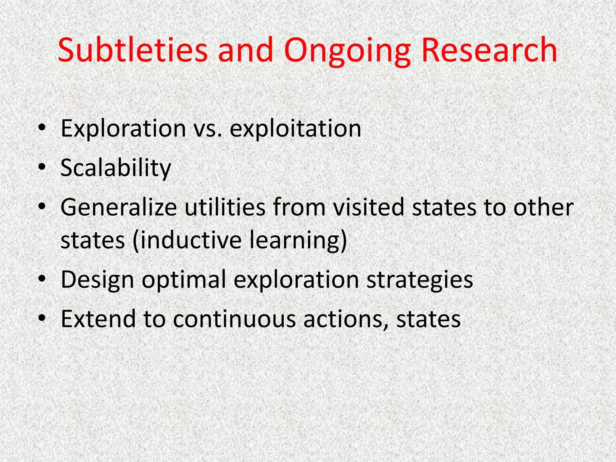 Subtleties and Ongoing Research
• Exploration vs. exploitation
• Scalability
• Generalize utilities from visited states to other
states (inductive learning)
• Design optimal exploration strategies
• Extend to continuous actions, states
 