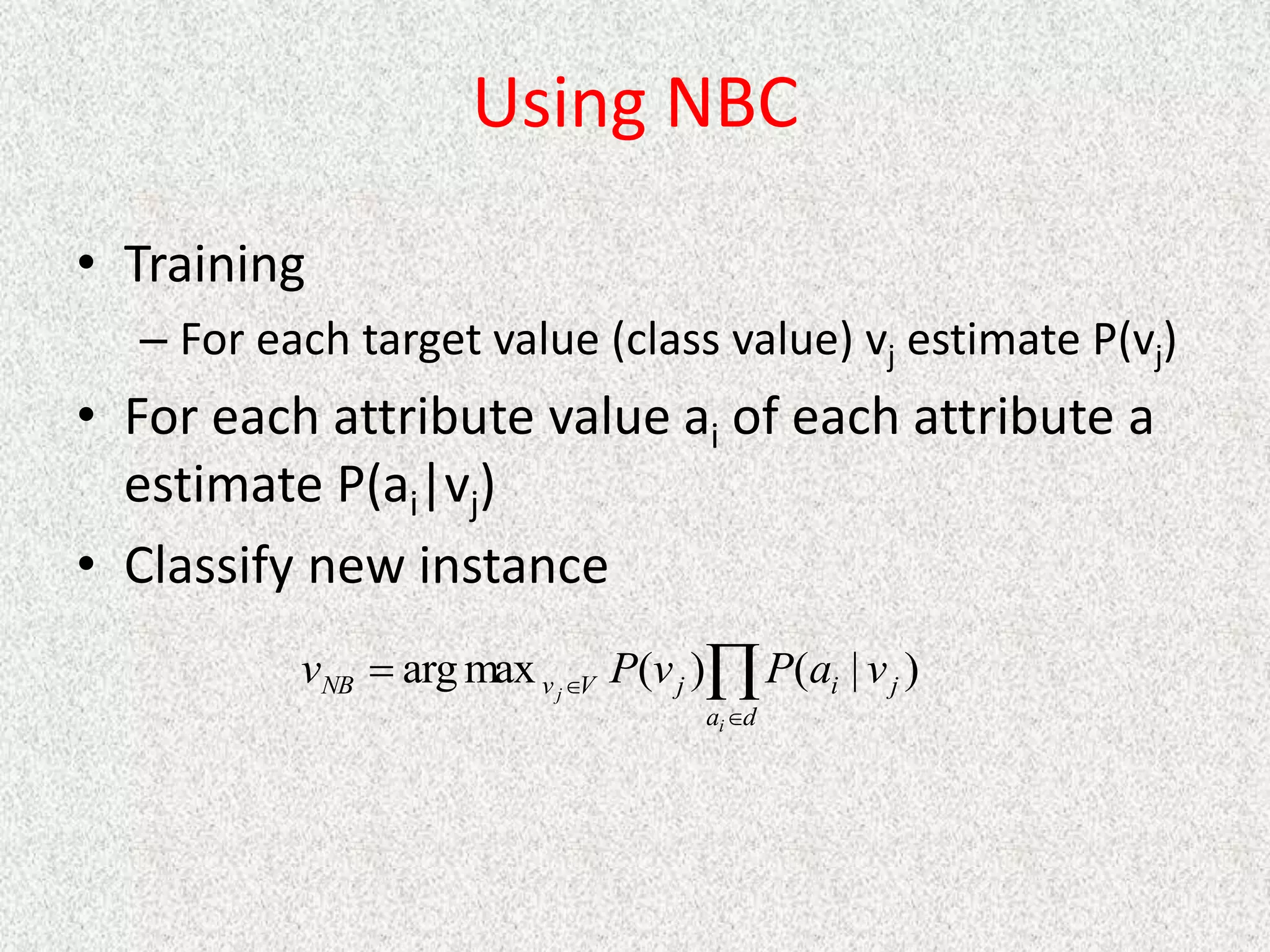 Using NBC
• Training
– For each target value (class value) vj estimate P(vj)
• For each attribute value ai of each attribute a
estimate P(ai|vj)
• Classify new instance




d
a
j
i
j
V
v
NB
i
j
v
a
P
v
P
v )
|
(
)
(
max
arg
 