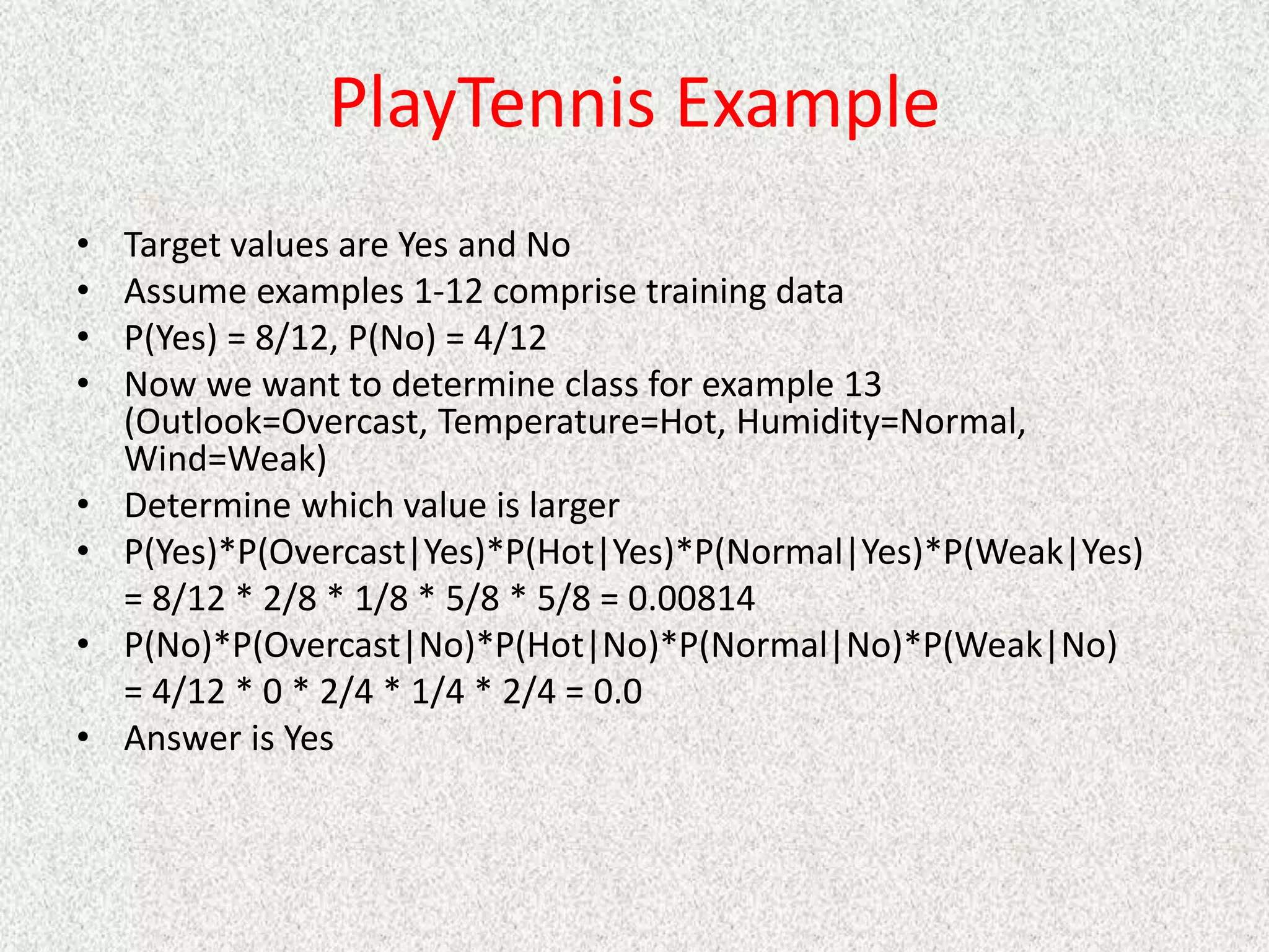 PlayTennis Example
• Target values are Yes and No
• Assume examples 1-12 comprise training data
• P(Yes) = 8/12, P(No) = 4/12
• Now we want to determine class for example 13
(Outlook=Overcast, Temperature=Hot, Humidity=Normal,
Wind=Weak)
• Determine which value is larger
• P(Yes)*P(Overcast|Yes)*P(Hot|Yes)*P(Normal|Yes)*P(Weak|Yes)
= 8/12 * 2/8 * 1/8 * 5/8 * 5/8 = 0.00814
• P(No)*P(Overcast|No)*P(Hot|No)*P(Normal|No)*P(Weak|No)
= 4/12 * 0 * 2/4 * 1/4 * 2/4 = 0.0
• Answer is Yes
 