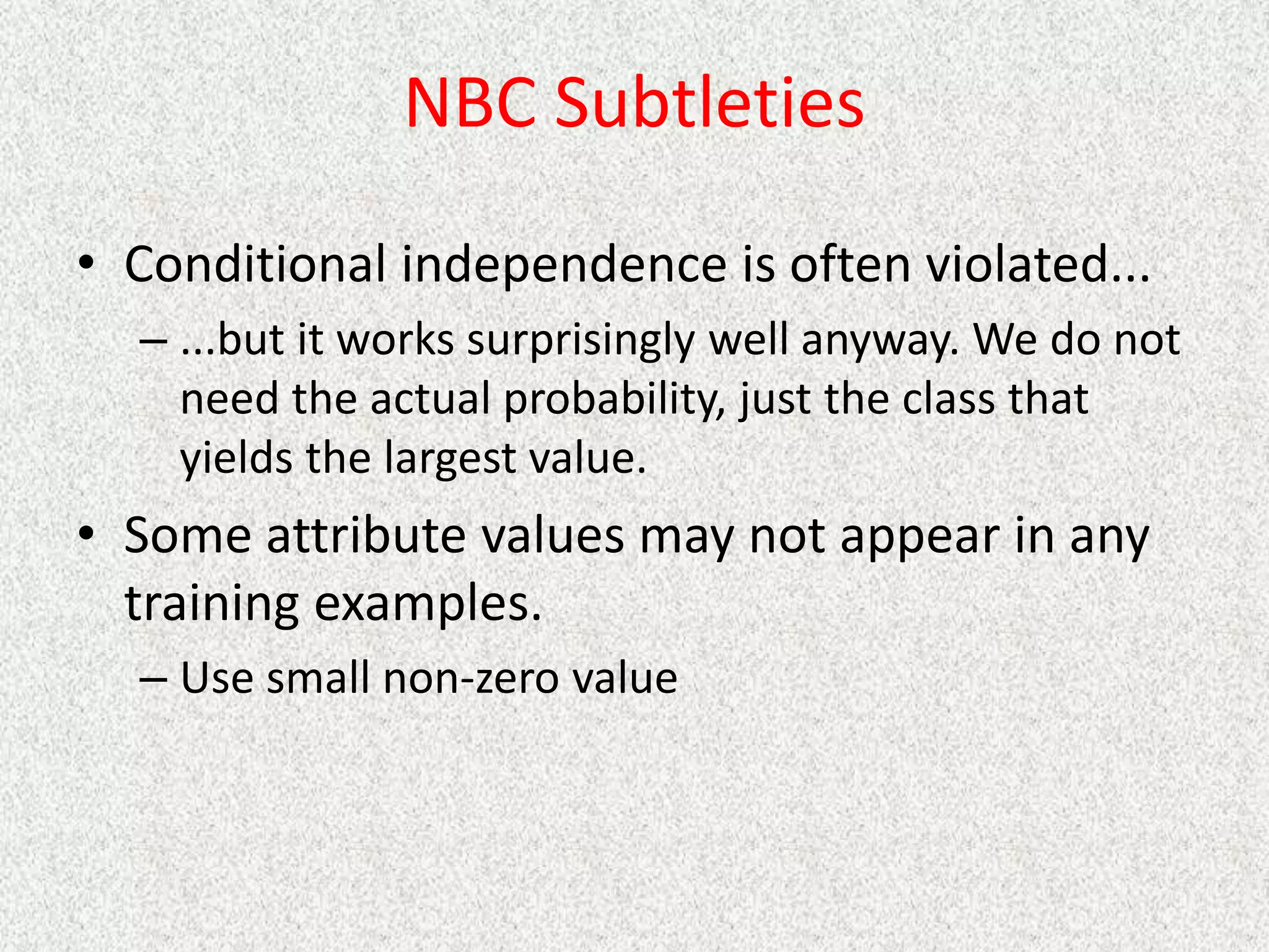 NBC Subtleties
• Conditional independence is often violated...
– ...but it works surprisingly well anyway. We do not
need the actual probability, just the class that
yields the largest value.
• Some attribute values may not appear in any
training examples.
– Use small non-zero value
 