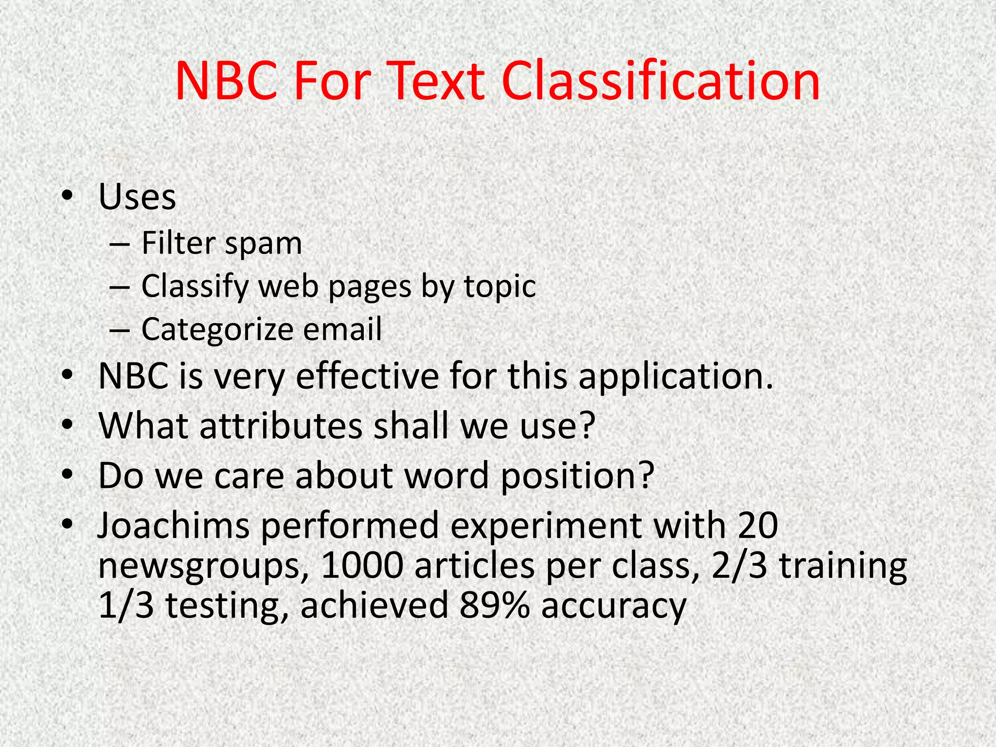 NBC For Text Classification
• Uses
– Filter spam
– Classify web pages by topic
– Categorize email
• NBC is very effective for this application.
• What attributes shall we use?
• Do we care about word position?
• Joachims performed experiment with 20
newsgroups, 1000 articles per class, 2/3 training
1/3 testing, achieved 89% accuracy
 