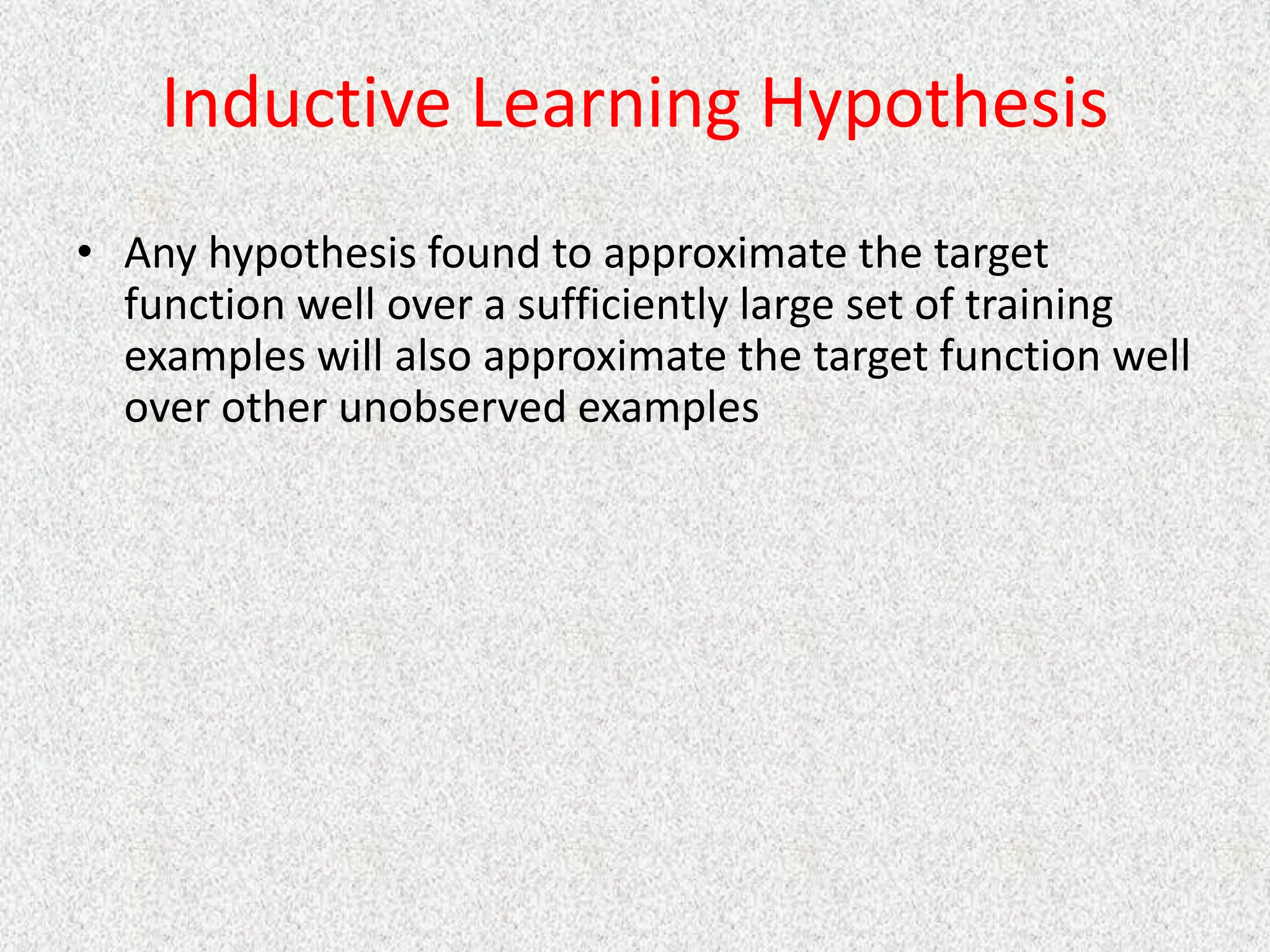 Inductive Learning Hypothesis
• Any hypothesis found to approximate the target
function well over a sufficiently large set of training
examples will also approximate the target function well
over other unobserved examples
 