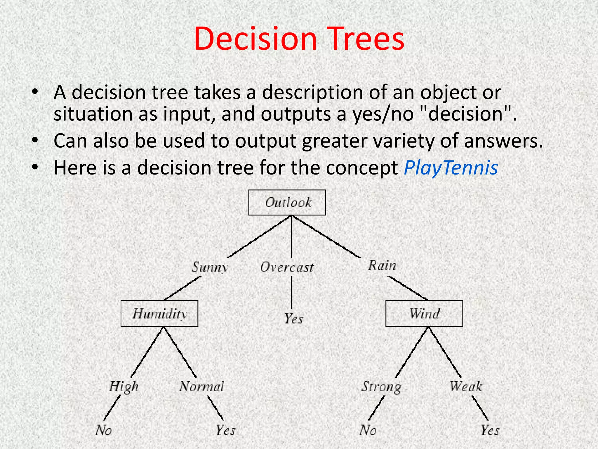 Decision Trees
• A decision tree takes a description of an object or
situation as input, and outputs a yes/no "decision".
• Can also be used to output greater variety of answers.
• Here is a decision tree for the concept PlayTennis
 