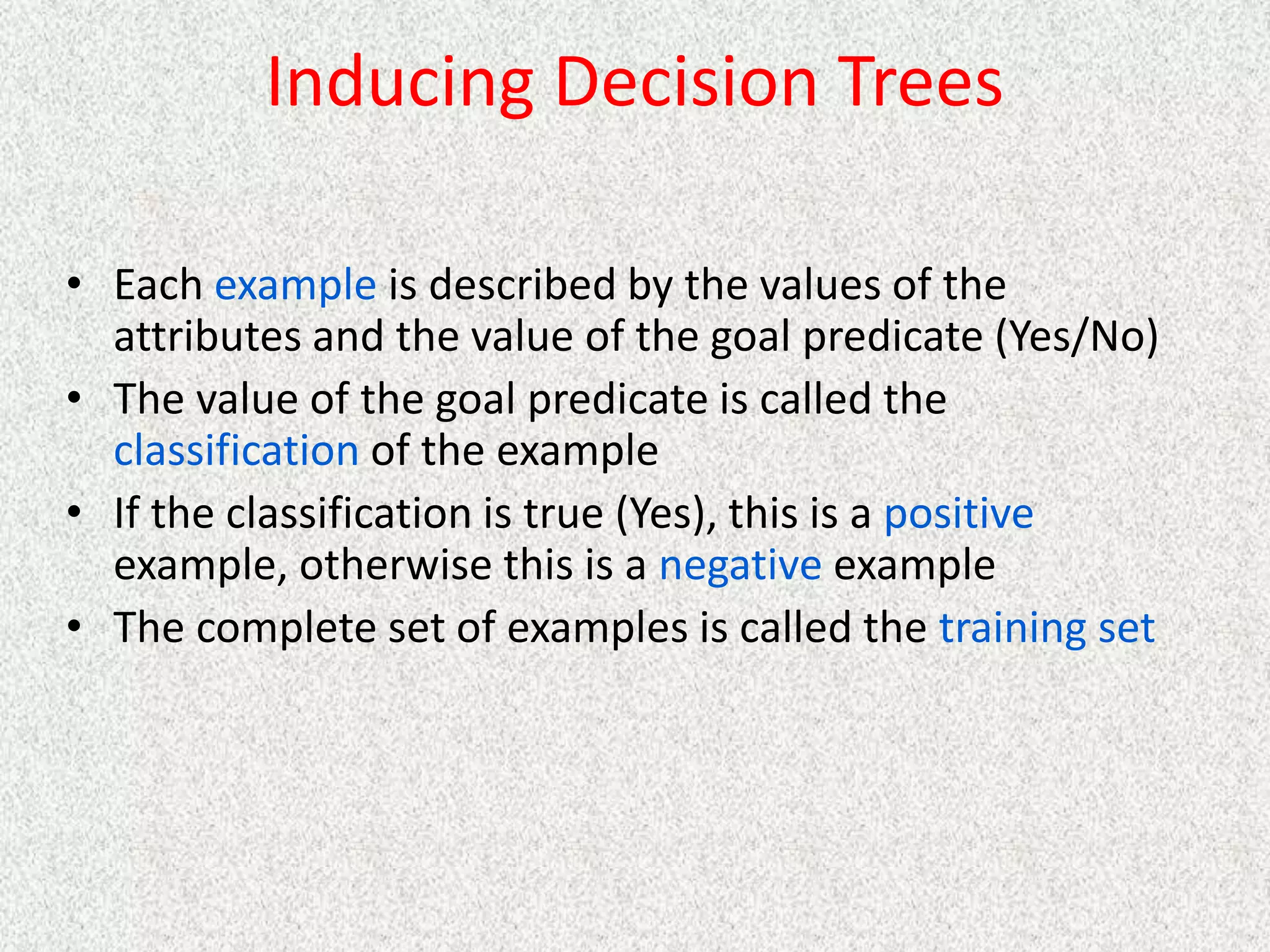 Inducing Decision Trees
• Each example is described by the values of the
attributes and the value of the goal predicate (Yes/No)
• The value of the goal predicate is called the
classification of the example
• If the classification is true (Yes), this is a positive
example, otherwise this is a negative example
• The complete set of examples is called the training set
 
