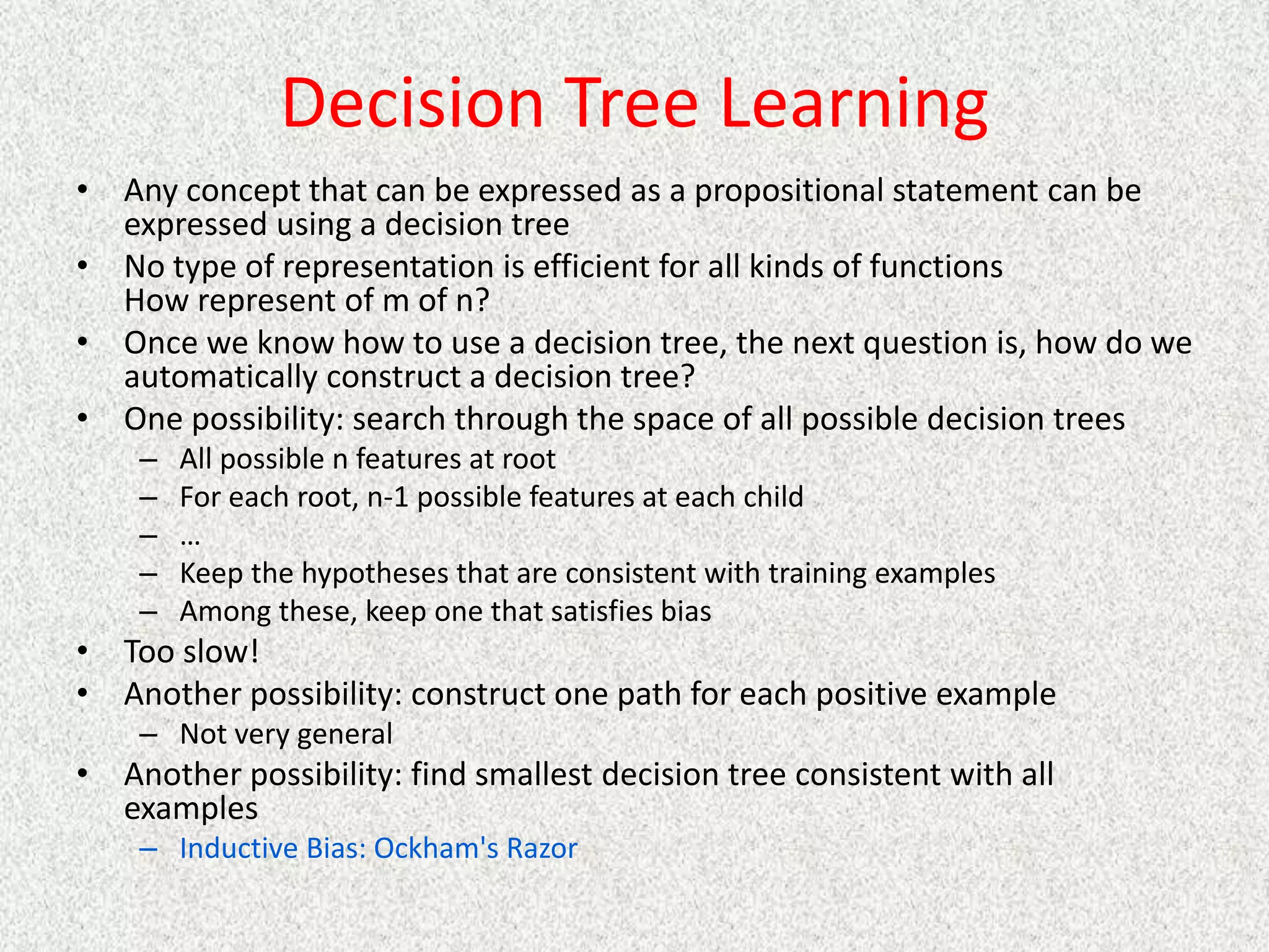 Decision Tree Learning
• Any concept that can be expressed as a propositional statement can be
expressed using a decision tree
• No type of representation is efficient for all kinds of functions
How represent of m of n?
• Once we know how to use a decision tree, the next question is, how do we
automatically construct a decision tree?
• One possibility: search through the space of all possible decision trees
– All possible n features at root
– For each root, n-1 possible features at each child
– …
– Keep the hypotheses that are consistent with training examples
– Among these, keep one that satisfies bias
• Too slow!
• Another possibility: construct one path for each positive example
– Not very general
• Another possibility: find smallest decision tree consistent with all
examples
– Inductive Bias: Ockham's Razor
 