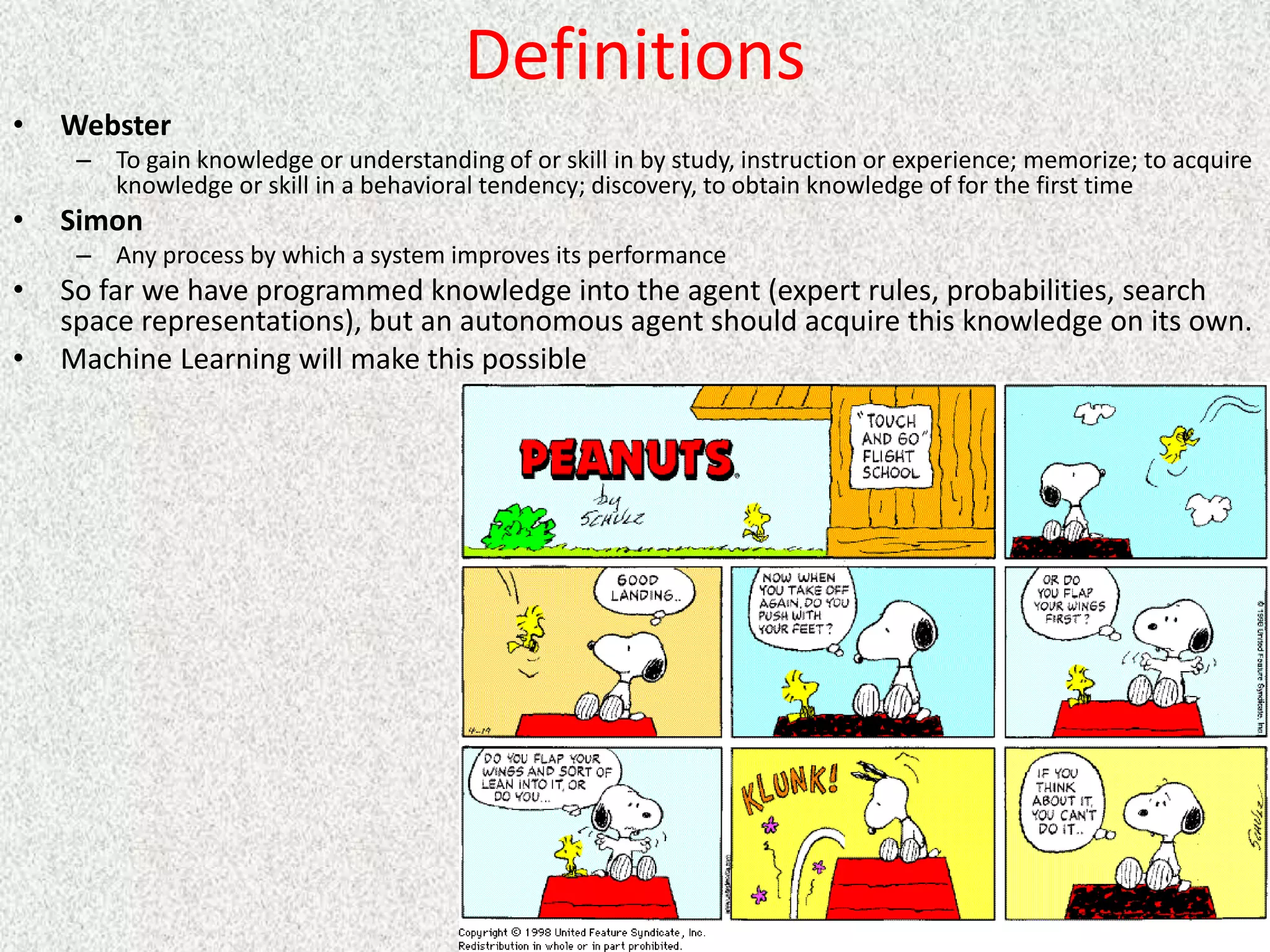 Definitions
• Webster
– To gain knowledge or understanding of or skill in by study, instruction or experience; memorize; to acquire
knowledge or skill in a behavioral tendency; discovery, to obtain knowledge of for the first time
• Simon
– Any process by which a system improves its performance
• So far we have programmed knowledge into the agent (expert rules, probabilities, search
space representations), but an autonomous agent should acquire this knowledge on its own.
• Machine Learning will make this possible
 