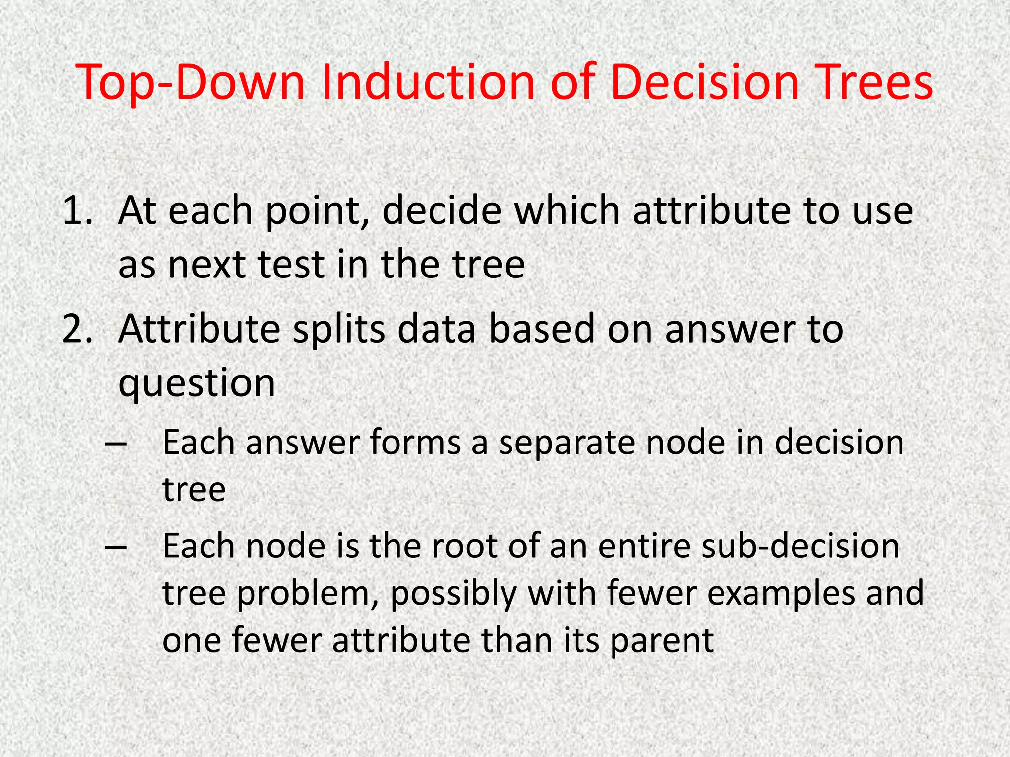 Top-Down Induction of Decision Trees
1. At each point, decide which attribute to use
as next test in the tree
2. Attribute splits data based on answer to
question
– Each answer forms a separate node in decision
tree
– Each node is the root of an entire sub-decision
tree problem, possibly with fewer examples and
one fewer attribute than its parent
 