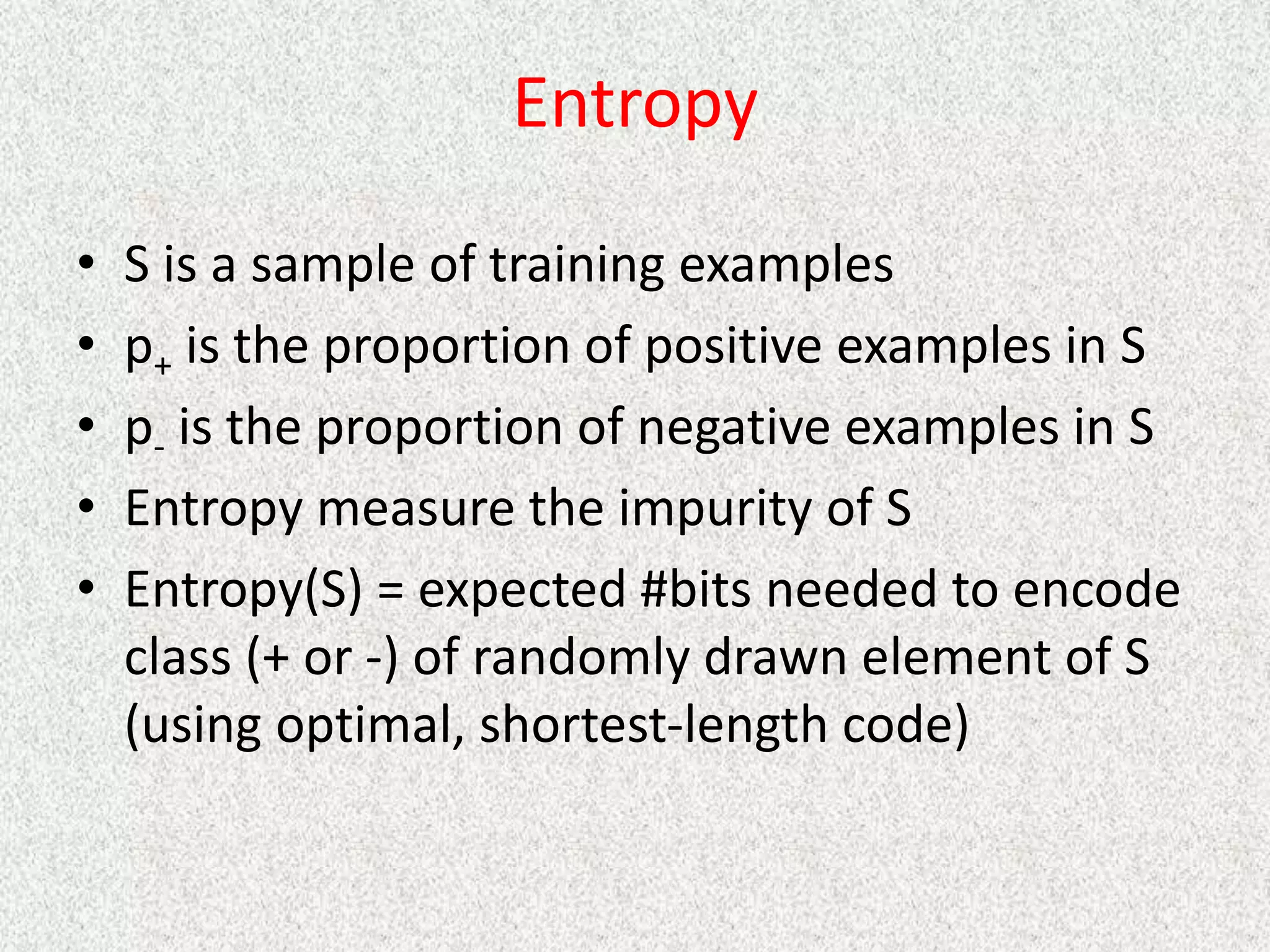 Entropy
• S is a sample of training examples
• p+ is the proportion of positive examples in S
• p- is the proportion of negative examples in S
• Entropy measure the impurity of S
• Entropy(S) = expected #bits needed to encode
class (+ or -) of randomly drawn element of S
(using optimal, shortest-length code)
 