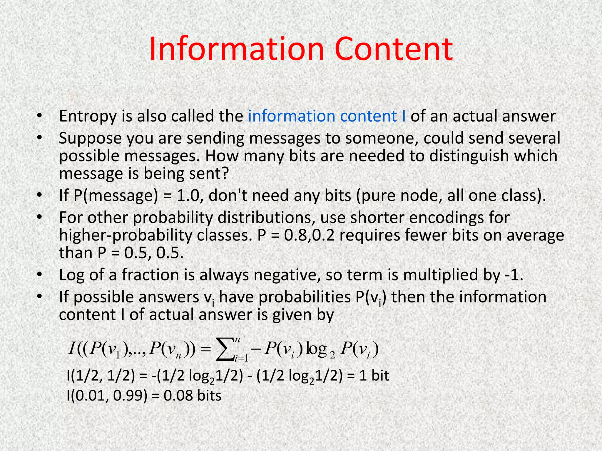 Information Content
• Entropy is also called the information content I of an actual answer
• Suppose you are sending messages to someone, could send several
possible messages. How many bits are needed to distinguish which
message is being sent?
• If P(message) = 1.0, don't need any bits (pure node, all one class).
• For other probability distributions, use shorter encodings for
higher-probability classes. P = 0.8,0.2 requires fewer bits on average
than P = 0.5, 0.5.
• Log of a fraction is always negative, so term is multiplied by -1.
• If possible answers vi have probabilities P(vi) then the information
content I of actual answer is given by
I(1/2, 1/2) = -(1/2 log21/2) - (1/2 log21/2) = 1 bit
I(0.01, 0.99) = 0.08 bits



n
i i
i
n v
P
v
P
v
P
v
P
I 1 2
1 )
(
log
)
(
))
(
),..,
(
((
 
