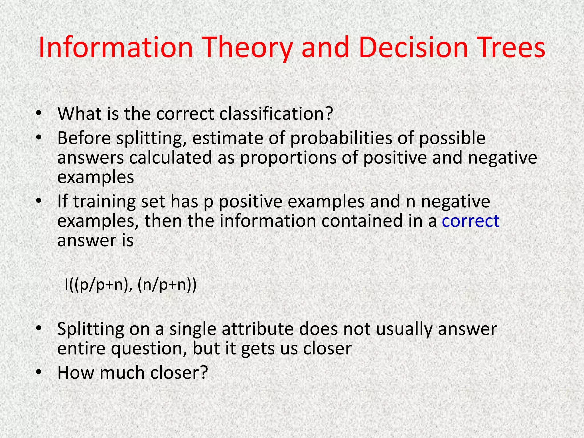 Information Theory and Decision Trees
• What is the correct classification?
• Before splitting, estimate of probabilities of possible
answers calculated as proportions of positive and negative
examples
• If training set has p positive examples and n negative
examples, then the information contained in a correct
answer is
I((p/p+n), (n/p+n))
• Splitting on a single attribute does not usually answer
entire question, but it gets us closer
• How much closer?
 