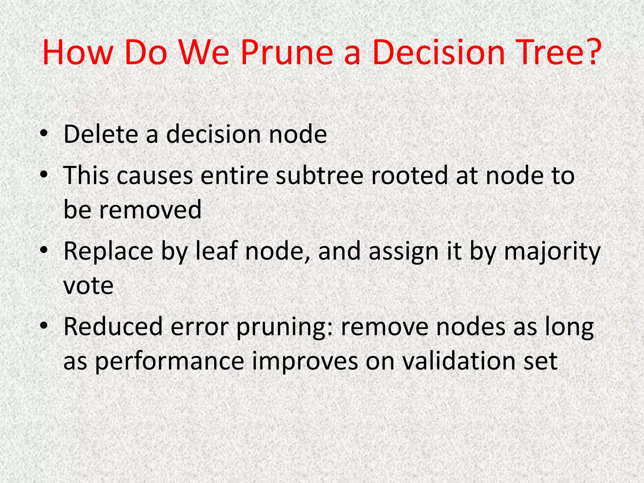 How Do We Prune a Decision Tree?
• Delete a decision node
• This causes entire subtree rooted at node to
be removed
• Replace by leaf node, and assign it by majority
vote
• Reduced error pruning: remove nodes as long
as performance improves on validation set
 