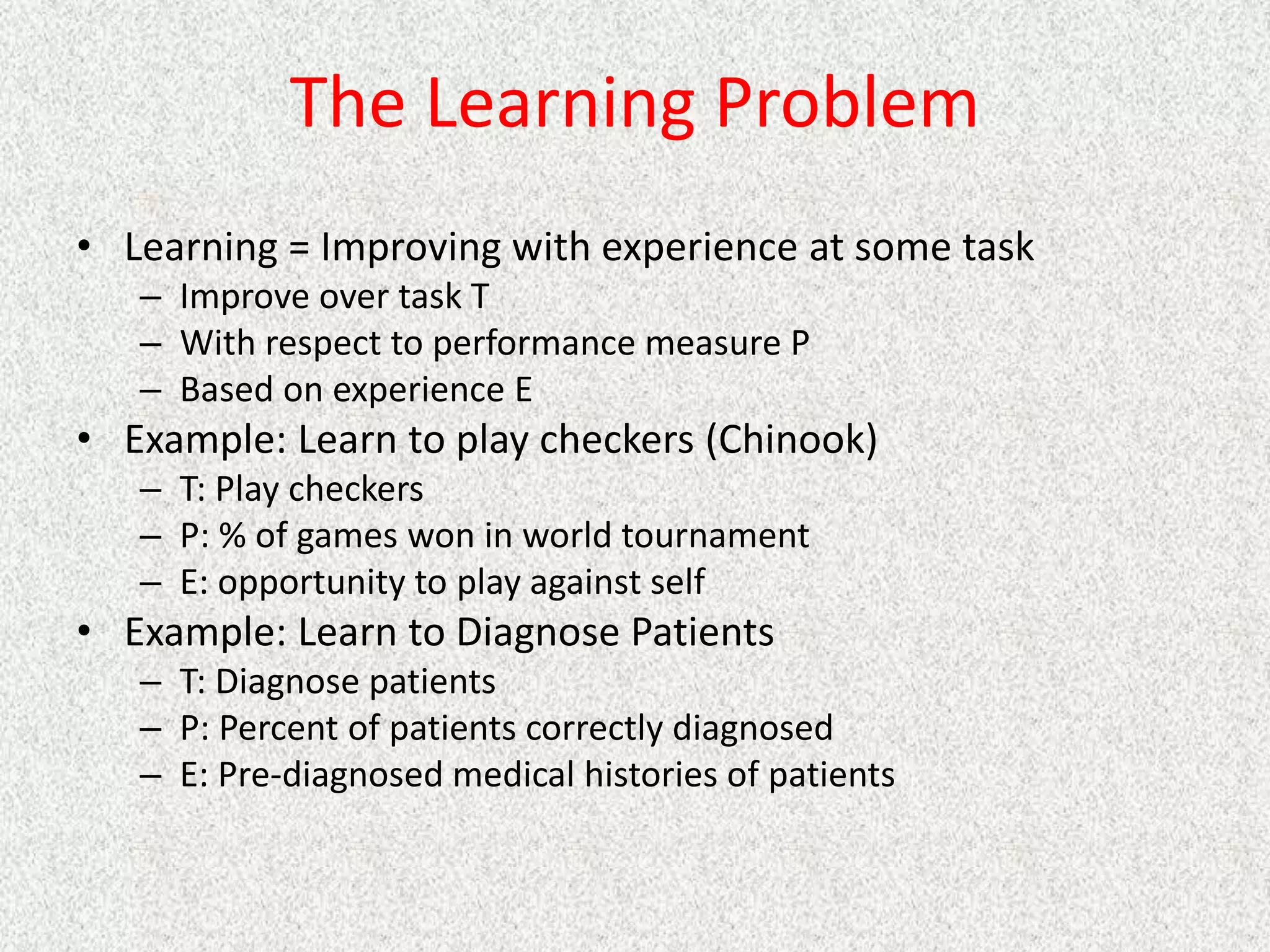 The Learning Problem
• Learning = Improving with experience at some task
– Improve over task T
– With respect to performance measure P
– Based on experience E
• Example: Learn to play checkers (Chinook)
– T: Play checkers
– P: % of games won in world tournament
– E: opportunity to play against self
• Example: Learn to Diagnose Patients
– T: Diagnose patients
– P: Percent of patients correctly diagnosed
– E: Pre-diagnosed medical histories of patients
 