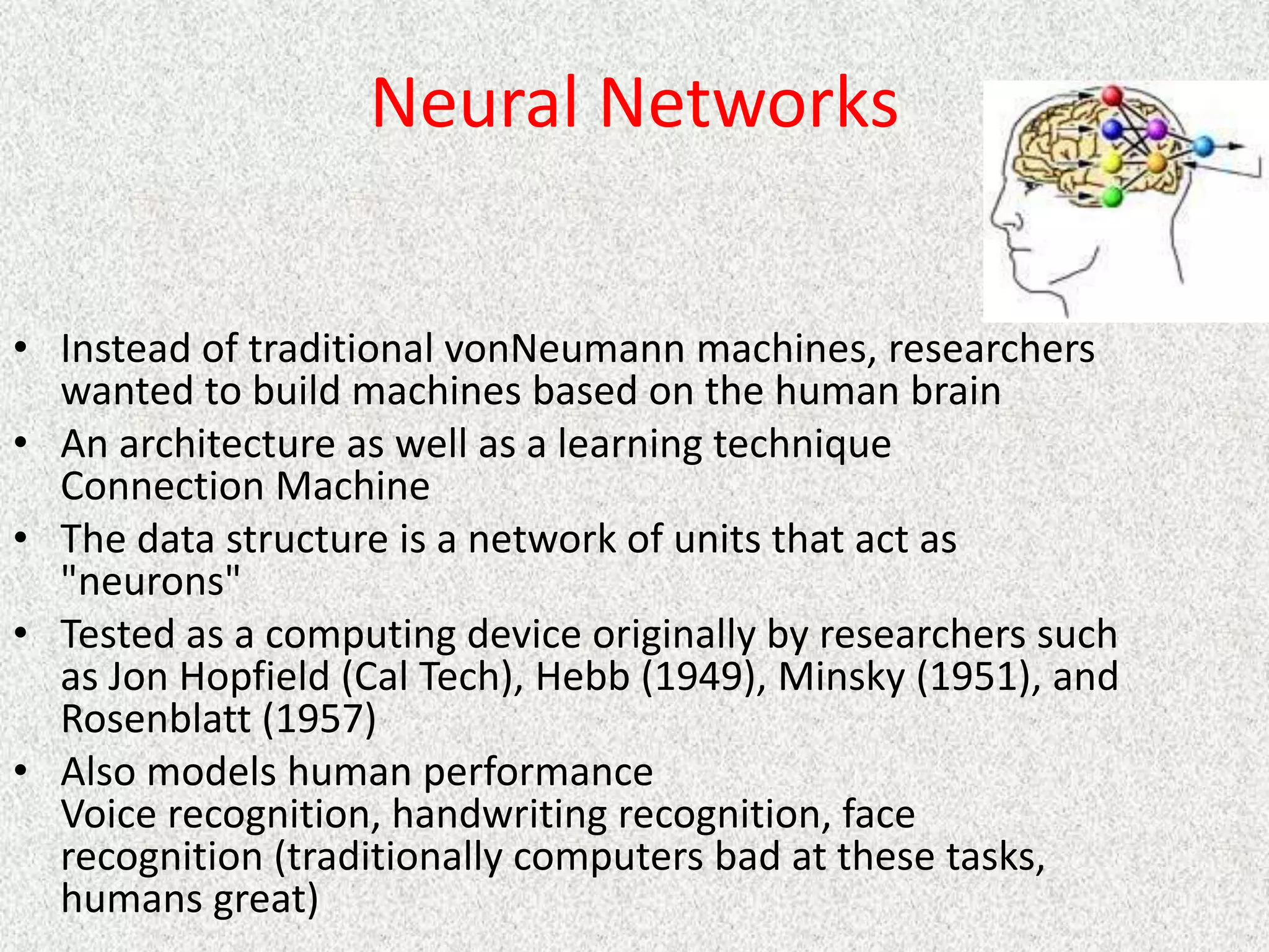Neural Networks
• Instead of traditional vonNeumann machines, researchers
wanted to build machines based on the human brain
• An architecture as well as a learning technique
Connection Machine
• The data structure is a network of units that act as
"neurons"
• Tested as a computing device originally by researchers such
as Jon Hopfield (Cal Tech), Hebb (1949), Minsky (1951), and
Rosenblatt (1957)
• Also models human performance
Voice recognition, handwriting recognition, face
recognition (traditionally computers bad at these tasks,
humans great)
 