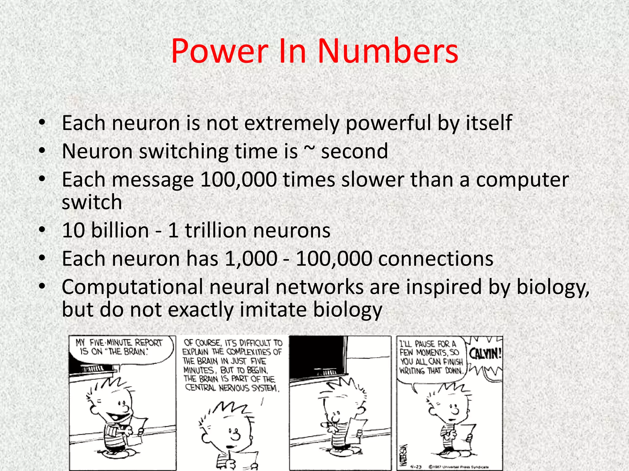 Power In Numbers
• Each neuron is not extremely powerful by itself
• Neuron switching time is ~ second
• Each message 100,000 times slower than a computer
switch
• 10 billion - 1 trillion neurons
• Each neuron has 1,000 - 100,000 connections
• Computational neural networks are inspired by biology,
but do not exactly imitate biology
 