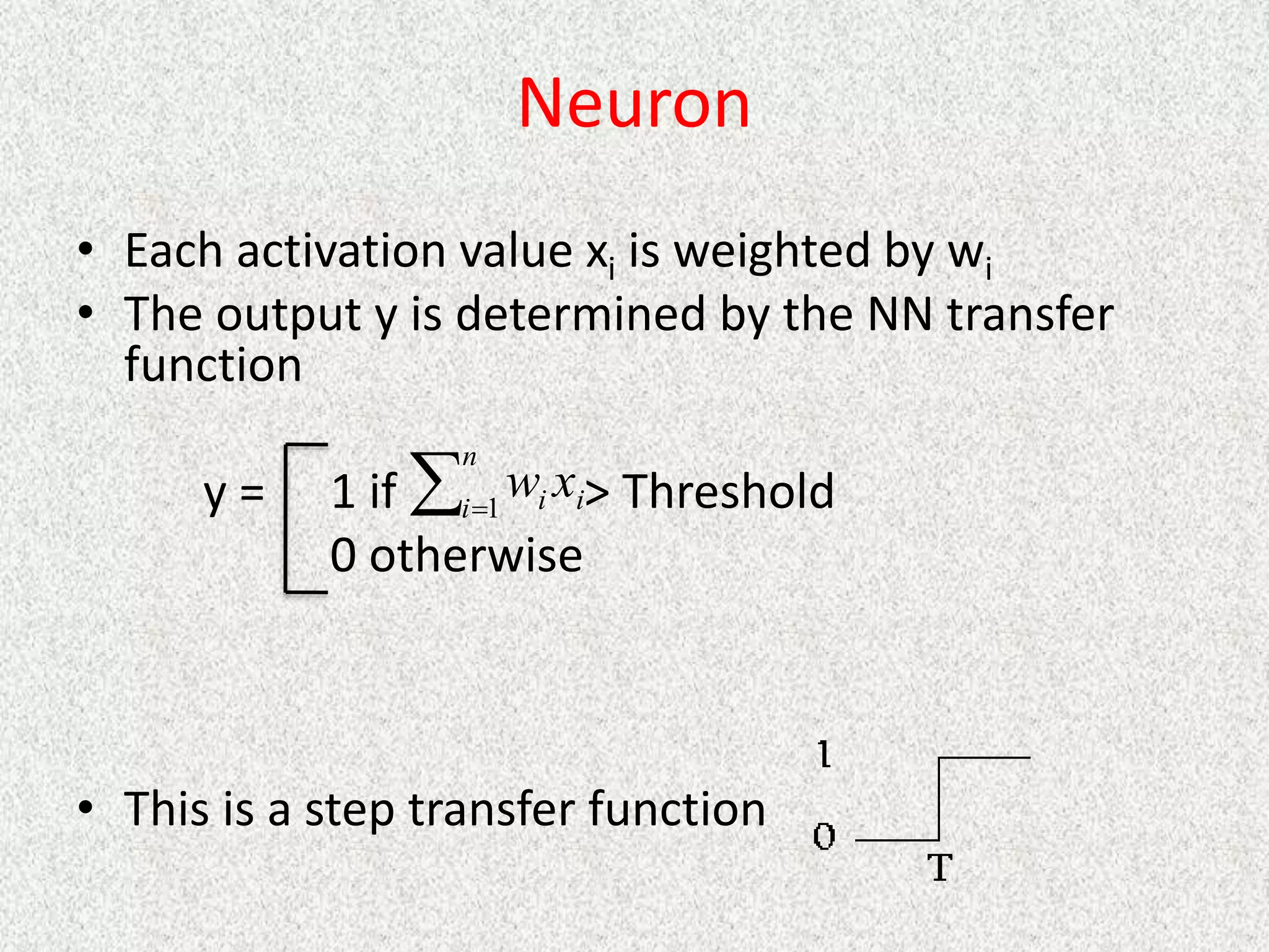 Neuron
• Each activation value xi is weighted by wi
• The output y is determined by the NN transfer
function
y = 1 if > Threshold
0 otherwise
• This is a step transfer function

n
i i
i x
w
1
 