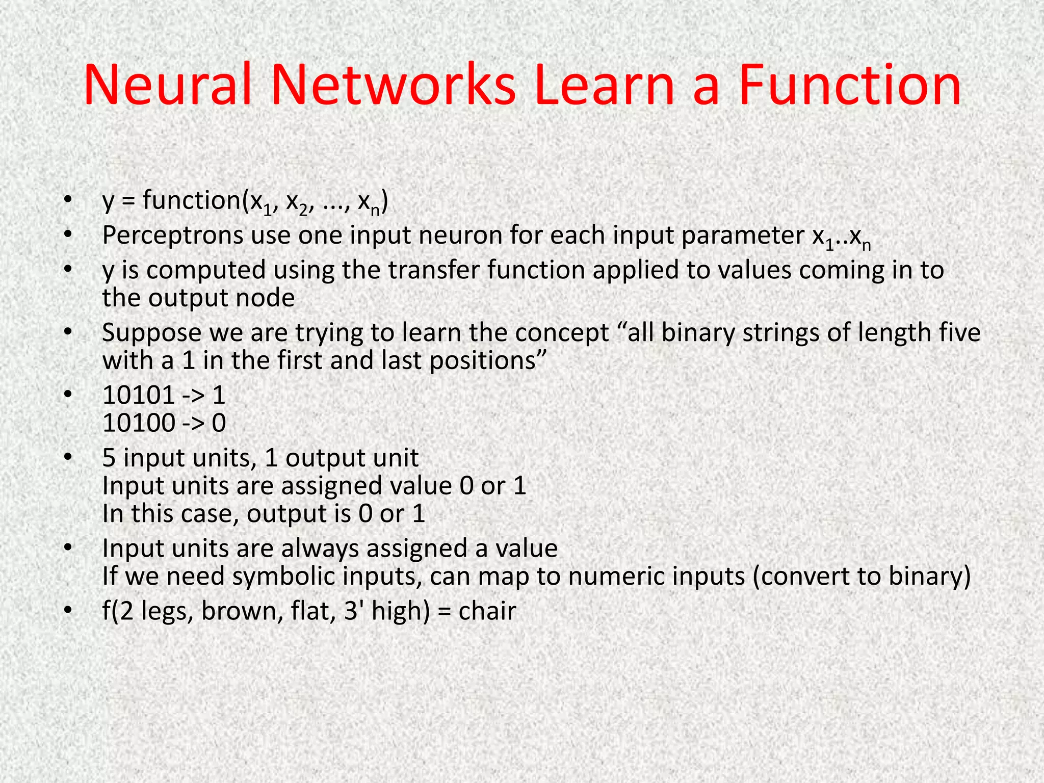 Neural Networks Learn a Function
• y = function(x1, x2, ..., xn)
• Perceptrons use one input neuron for each input parameter x1..xn
• y is computed using the transfer function applied to values coming in to
the output node
• Suppose we are trying to learn the concept “all binary strings of length five
with a 1 in the first and last positions”
• 10101 -> 1
10100 -> 0
• 5 input units, 1 output unit
Input units are assigned value 0 or 1
In this case, output is 0 or 1
• Input units are always assigned a value
If we need symbolic inputs, can map to numeric inputs (convert to binary)
• f(2 legs, brown, flat, 3' high) = chair
 