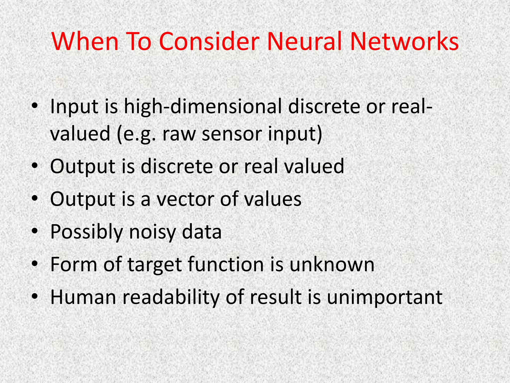 When To Consider Neural Networks
• Input is high-dimensional discrete or real-
valued (e.g. raw sensor input)
• Output is discrete or real valued
• Output is a vector of values
• Possibly noisy data
• Form of target function is unknown
• Human readability of result is unimportant
 