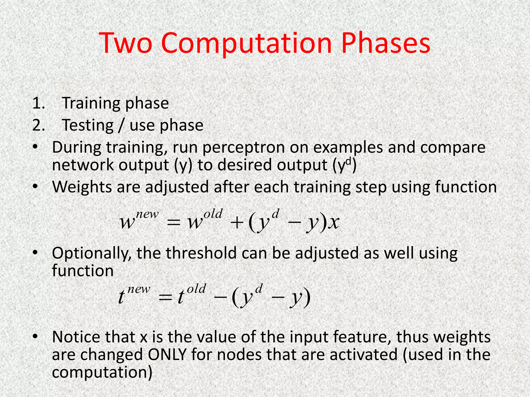 Two Computation Phases
1. Training phase
2. Testing / use phase
• During training, run perceptron on examples and compare
network output (y) to desired output (yd)
• Weights are adjusted after each training step using function
• Optionally, the threshold can be adjusted as well using
function
• Notice that x is the value of the input feature, thus weights
are changed ONLY for nodes that are activated (used in the
computation)
x
y
y
w
w d
old
new
)
( 


)
( y
y
t
t d
old
new



 