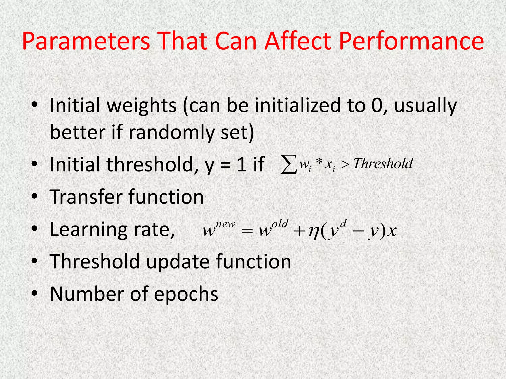 Parameters That Can Affect Performance
• Initial weights (can be initialized to 0, usually
better if randomly set)
• Initial threshold, y = 1 if
• Transfer function
• Learning rate,
• Threshold update function
• Number of epochs
  Threshold
x
w i
i *
x
y
y
w
w d
old
new
)
( 

 
 