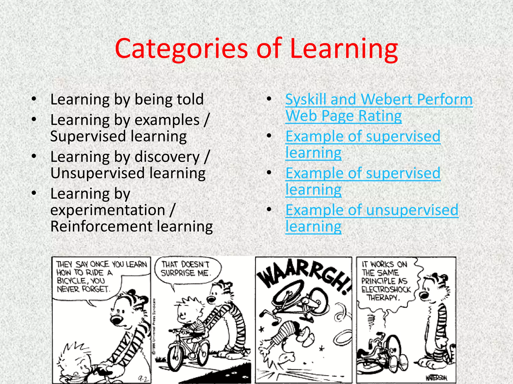Categories of Learning
• Learning by being told
• Learning by examples /
Supervised learning
• Learning by discovery /
Unsupervised learning
• Learning by
experimentation /
Reinforcement learning
• Syskill and Webert Perform
Web Page Rating
• Example of supervised
learning
• Example of supervised
learning
• Example of unsupervised
learning
 