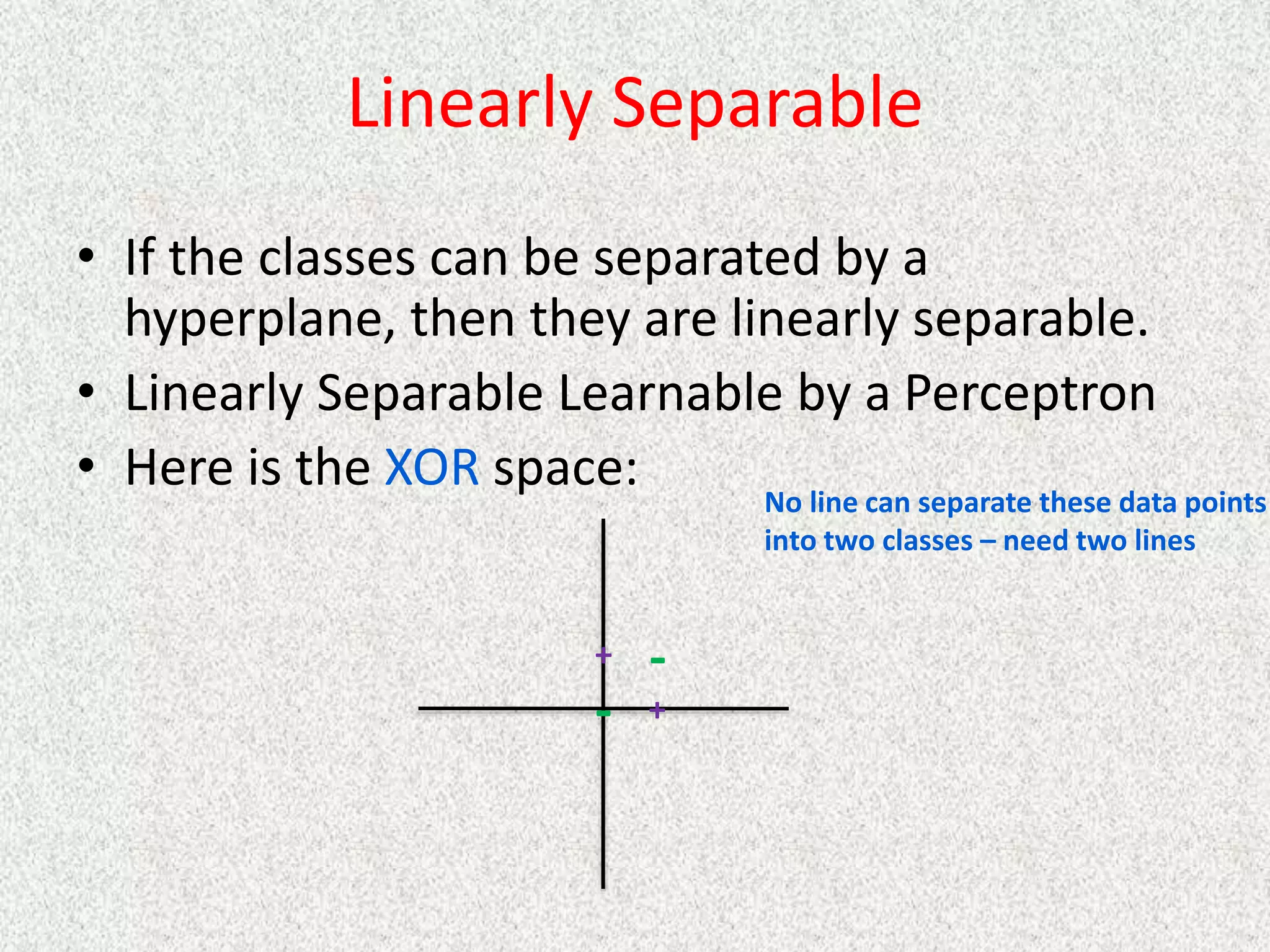 Linearly Separable
• If the classes can be separated by a
hyperplane, then they are linearly separable.
• Linearly Separable Learnable by a Perceptron
• Here is the XOR space:
+
+
-
-
No line can separate these data points
into two classes – need two lines
 