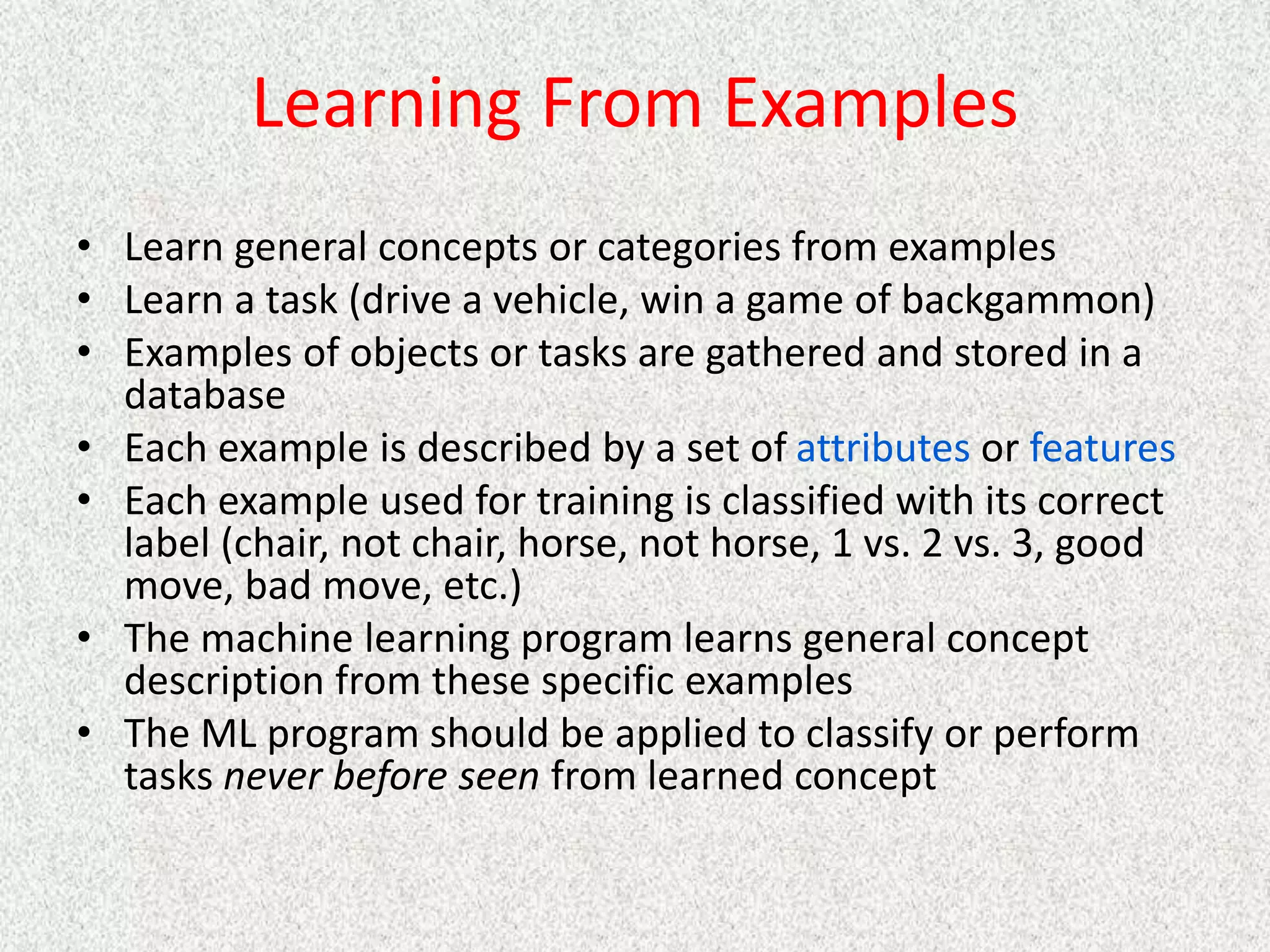 Learning From Examples
• Learn general concepts or categories from examples
• Learn a task (drive a vehicle, win a game of backgammon)
• Examples of objects or tasks are gathered and stored in a
database
• Each example is described by a set of attributes or features
• Each example used for training is classified with its correct
label (chair, not chair, horse, not horse, 1 vs. 2 vs. 3, good
move, bad move, etc.)
• The machine learning program learns general concept
description from these specific examples
• The ML program should be applied to classify or perform
tasks never before seen from learned concept
 
