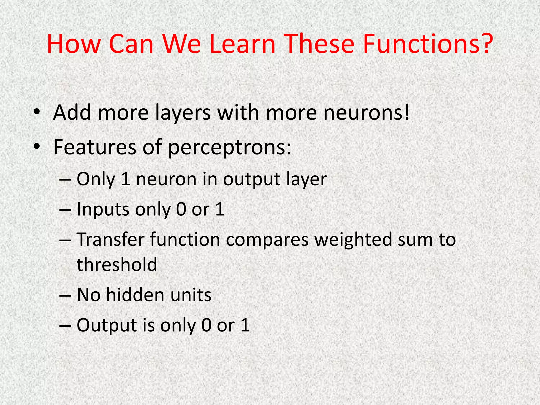 How Can We Learn These Functions?
• Add more layers with more neurons!
• Features of perceptrons:
– Only 1 neuron in output layer
– Inputs only 0 or 1
– Transfer function compares weighted sum to
threshold
– No hidden units
– Output is only 0 or 1
 