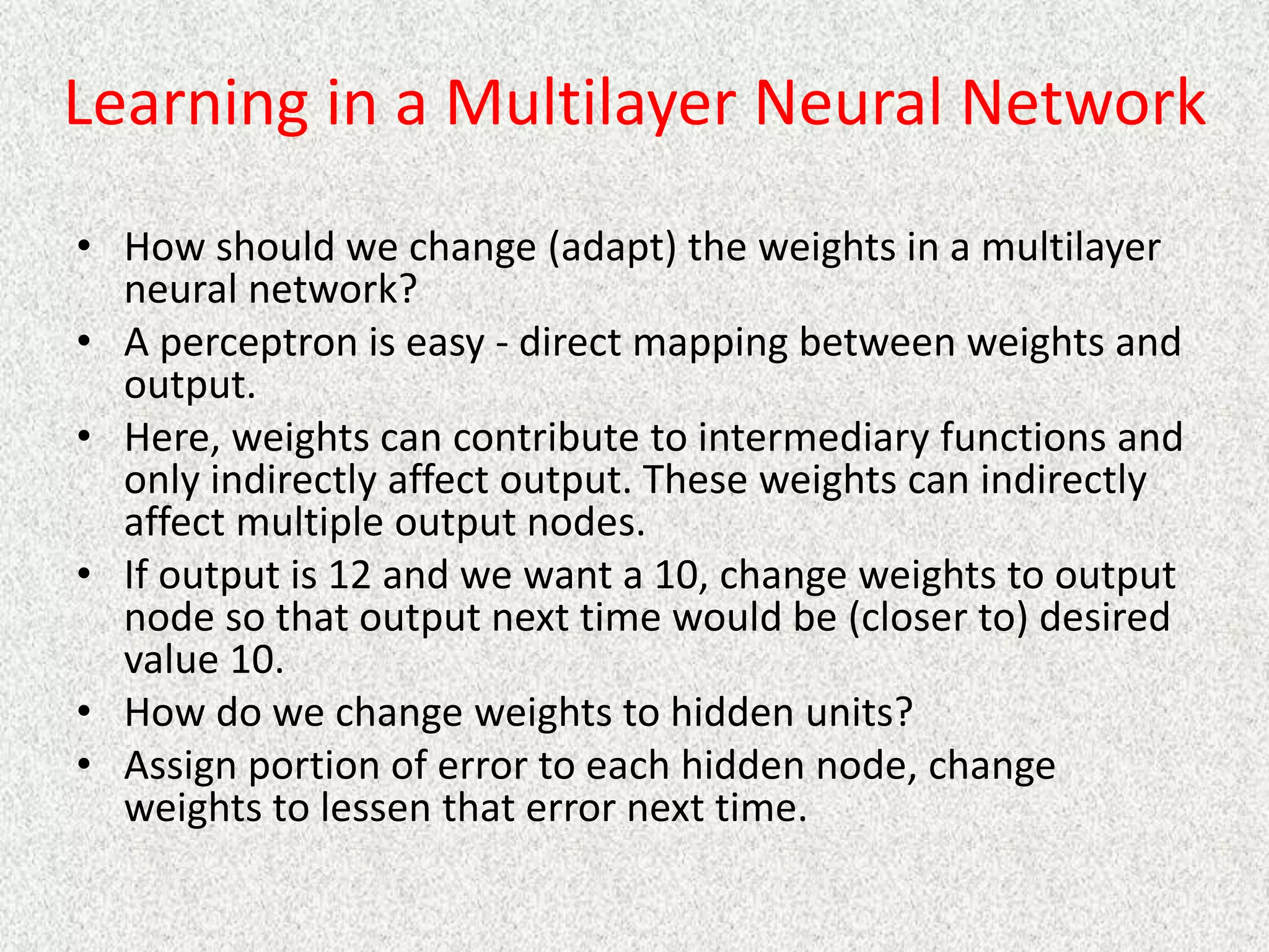 Learning in a Multilayer Neural Network
• How should we change (adapt) the weights in a multilayer
neural network?
• A perceptron is easy - direct mapping between weights and
output.
• Here, weights can contribute to intermediary functions and
only indirectly affect output. These weights can indirectly
affect multiple output nodes.
• If output is 12 and we want a 10, change weights to output
node so that output next time would be (closer to) desired
value 10.
• How do we change weights to hidden units?
• Assign portion of error to each hidden node, change
weights to lessen that error next time.
 