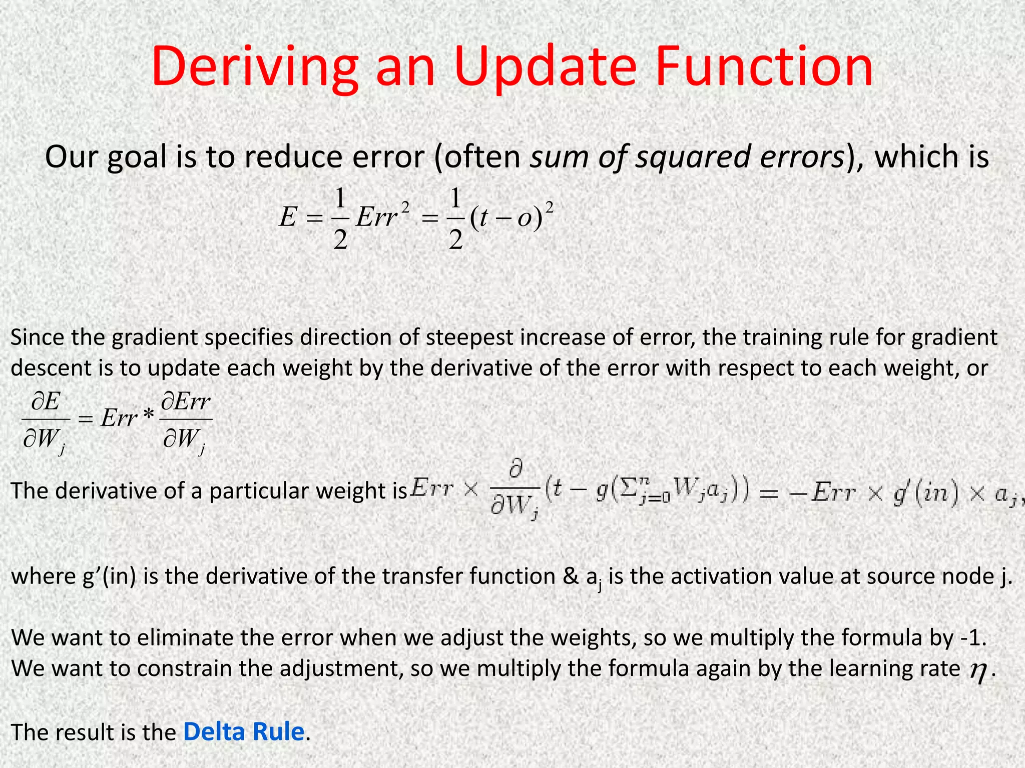 Deriving an Update Function
Our goal is to reduce error (often sum of squared errors), which is
2
2
)
(
2
1
2
1
o
t
Err
E 


Since the gradient specifies direction of steepest increase of error, the training rule for gradient
descent is to update each weight by the derivative of the error with respect to each weight, or
j
j W
Err
Err
W
E





*
The derivative of a particular weight is
where g’(in) is the derivative of the transfer function & aj is the activation value at source node j.
We want to eliminate the error when we adjust the weights, so we multiply the formula by -1.
We want to constrain the adjustment, so we multiply the formula again by the learning rate .
The result is the Delta Rule.

 