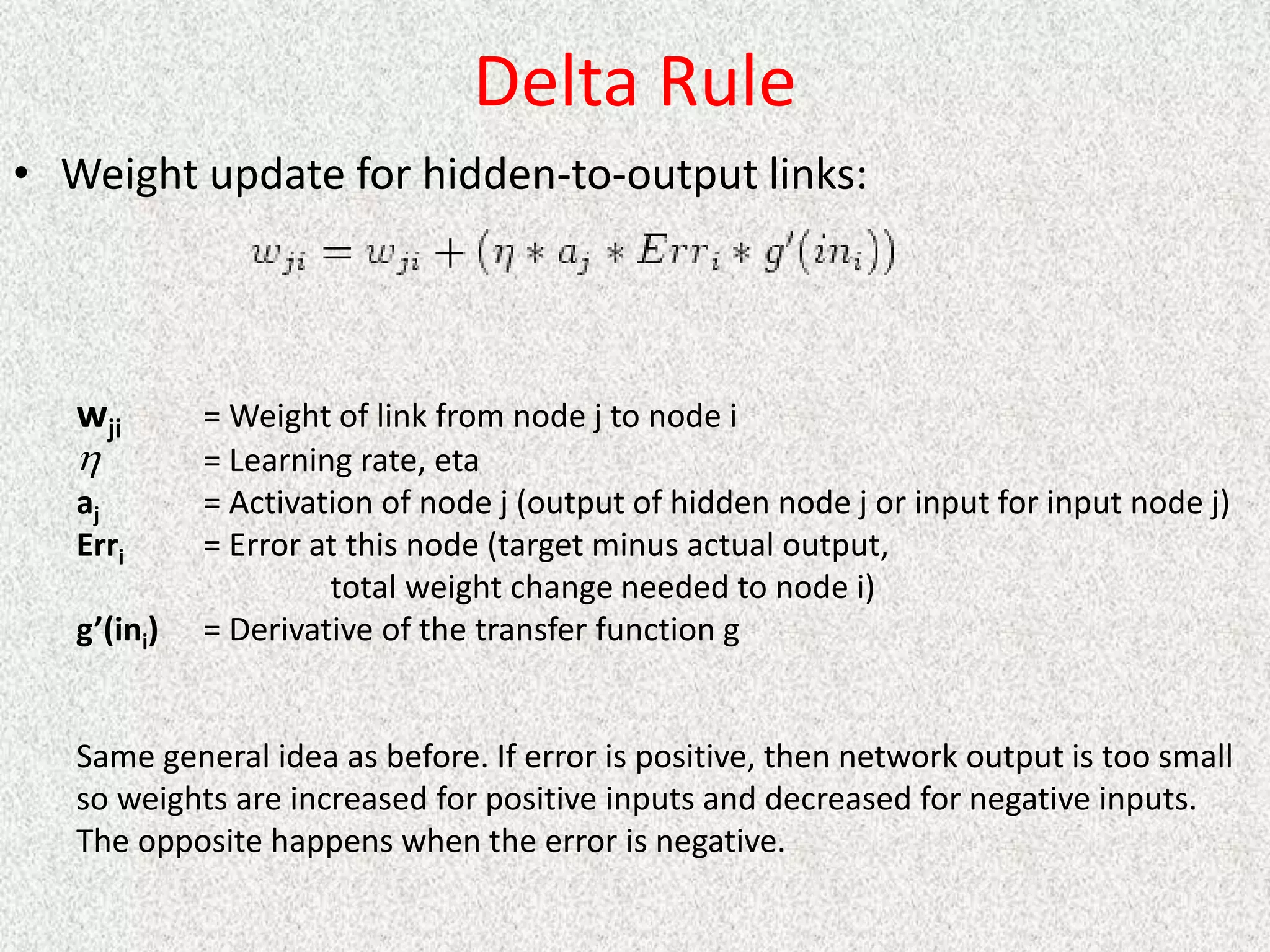 Delta Rule
• Weight update for hidden-to-output links:
wji = Weight of link from node j to node i
= Learning rate, eta
aj = Activation of node j (output of hidden node j or input for input node j)
Erri = Error at this node (target minus actual output,
total weight change needed to node i)
g’(ini) = Derivative of the transfer function g
Same general idea as before. If error is positive, then network output is too small
so weights are increased for positive inputs and decreased for negative inputs.
The opposite happens when the error is negative.

 