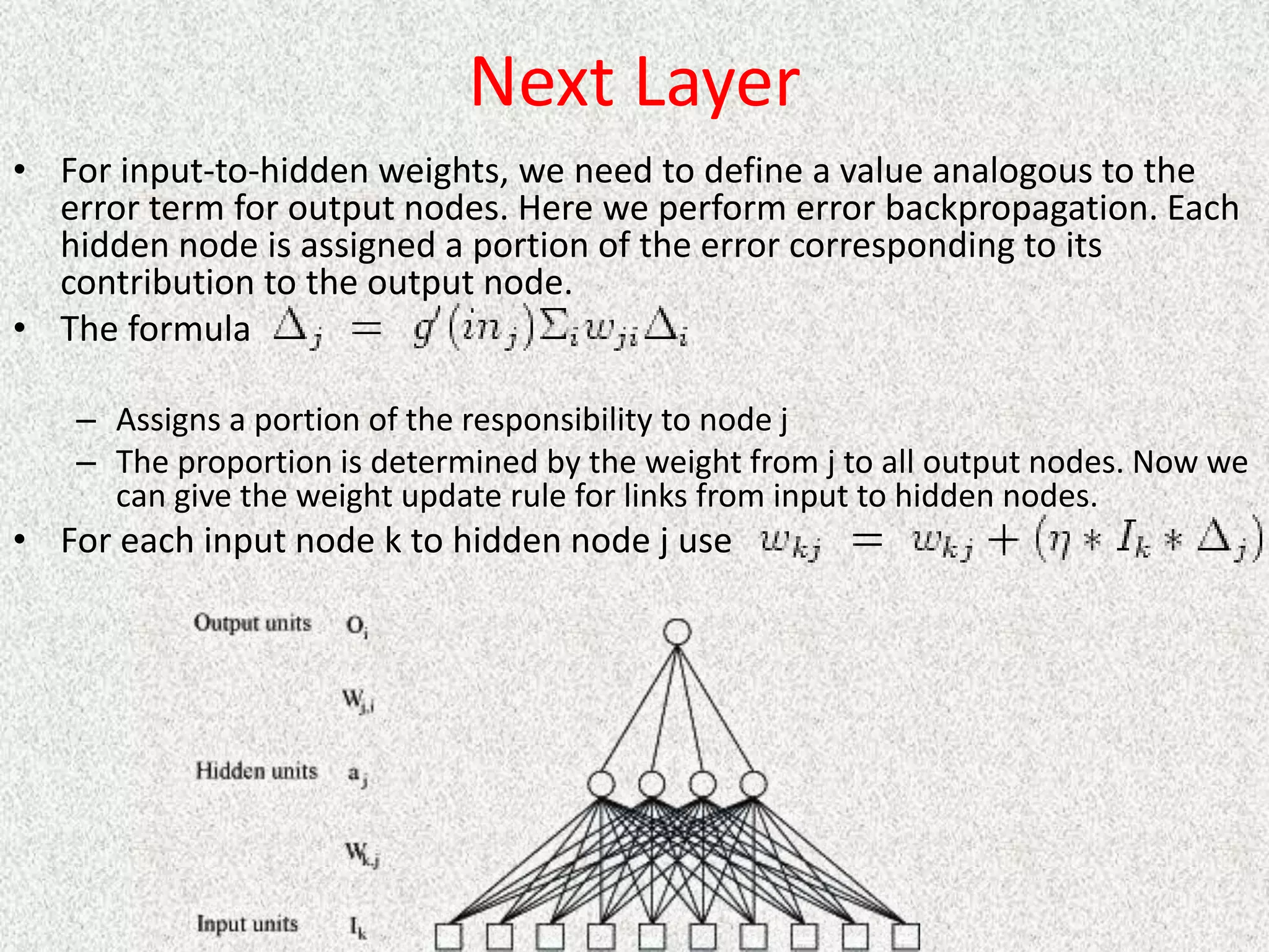 Next Layer
• For input-to-hidden weights, we need to define a value analogous to the
error term for output nodes. Here we perform error backpropagation. Each
hidden node is assigned a portion of the error corresponding to its
contribution to the output node.
• The formula
– Assigns a portion of the responsibility to node j
– The proportion is determined by the weight from j to all output nodes. Now we
can give the weight update rule for links from input to hidden nodes.
• For each input node k to hidden node j use
 